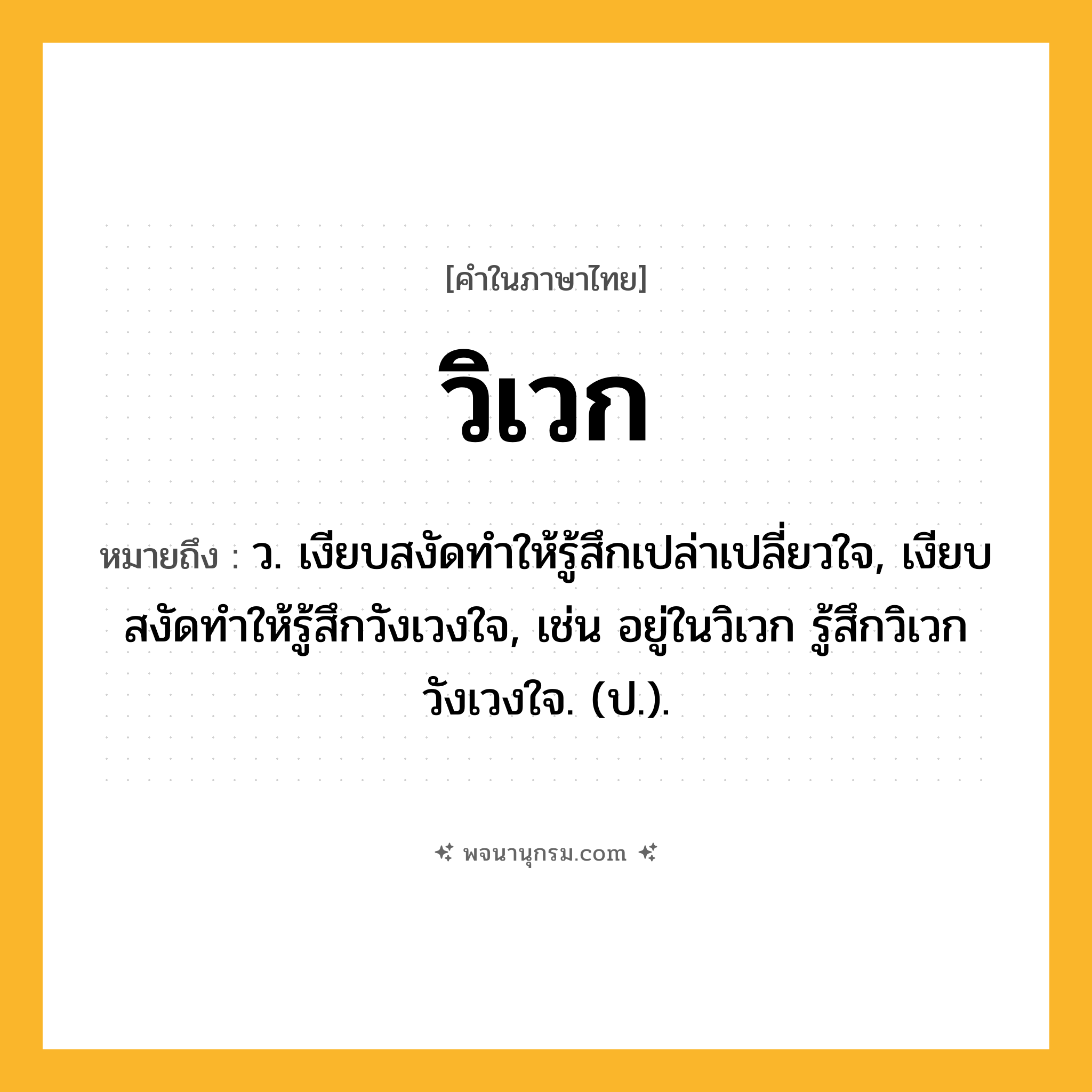 วิเวก ความหมาย หมายถึงอะไร?, คำในภาษาไทย วิเวก หมายถึง ว. เงียบสงัดทำให้รู้สึกเปล่าเปลี่ยวใจ, เงียบสงัดทำให้รู้สึกวังเวงใจ, เช่น อยู่ในวิเวก รู้สึกวิเวกวังเวงใจ. (ป.).