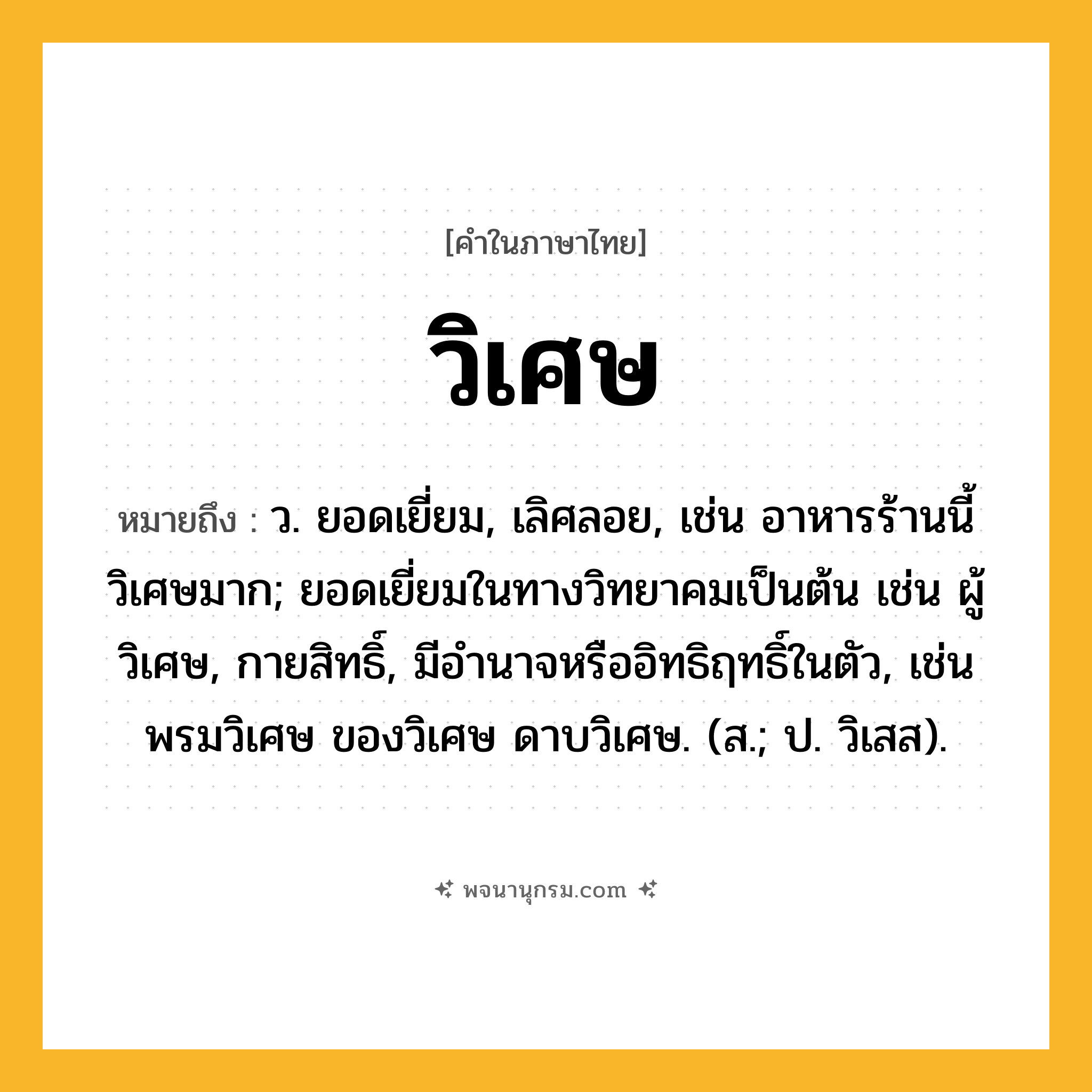 วิเศษ ความหมาย หมายถึงอะไร?, คำในภาษาไทย วิเศษ หมายถึง ว. ยอดเยี่ยม, เลิศลอย, เช่น อาหารร้านนี้วิเศษมาก; ยอดเยี่ยมในทางวิทยาคมเป็นต้น เช่น ผู้วิเศษ, กายสิทธิ์, มีอำนาจหรืออิทธิฤทธิ์ในตัว, เช่น พรมวิเศษ ของวิเศษ ดาบวิเศษ. (ส.; ป. วิเสส).