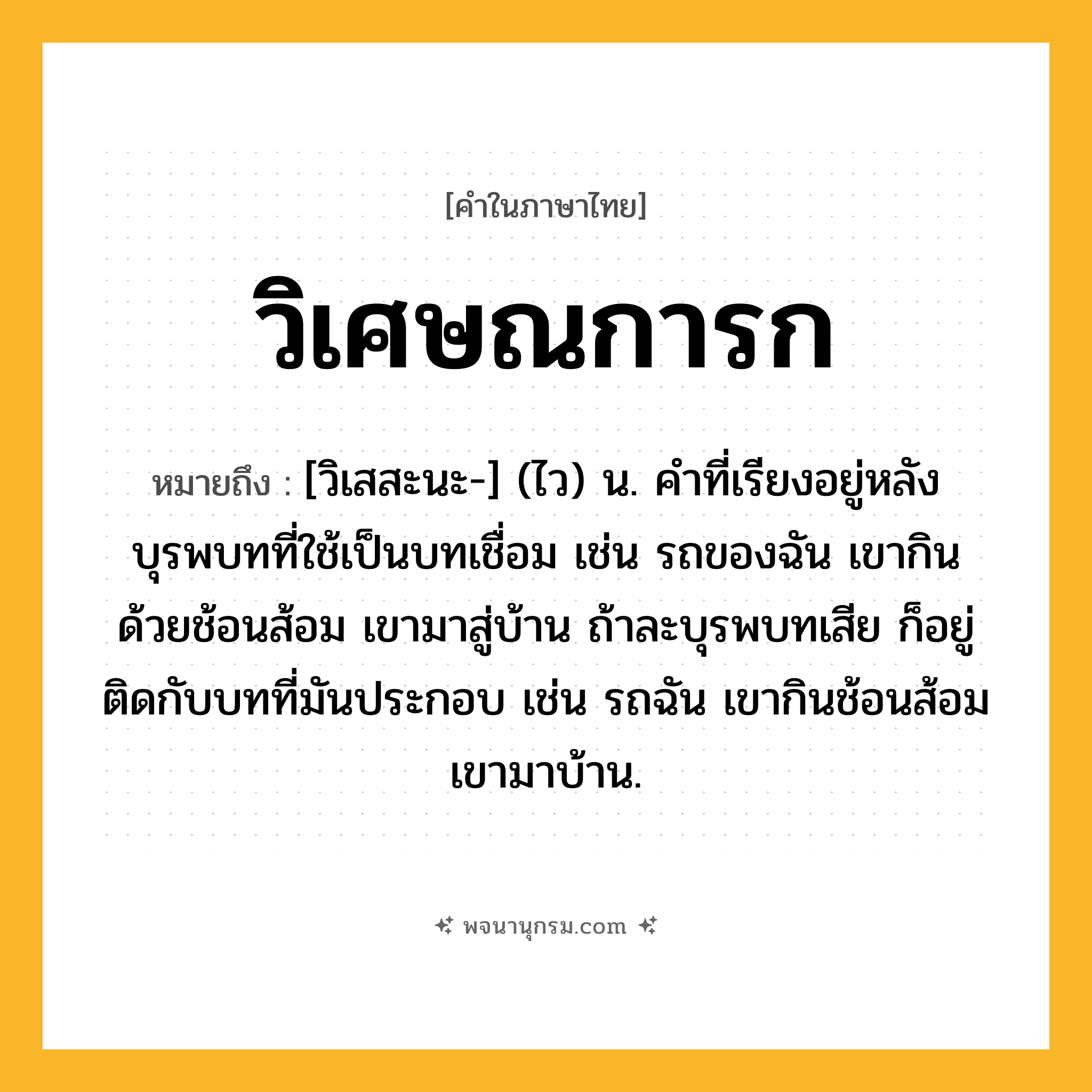 วิเศษณการก ความหมาย หมายถึงอะไร?, คำในภาษาไทย วิเศษณการก หมายถึง [วิเสสะนะ-] (ไว) น. คําที่เรียงอยู่หลังบุรพบทที่ใช้เป็นบทเชื่อม เช่น รถของฉัน เขากินด้วยช้อนส้อม เขามาสู่บ้าน ถ้าละบุรพบทเสีย ก็อยู่ติดกับบทที่มันประกอบ เช่น รถฉัน เขากินช้อนส้อม เขามาบ้าน.