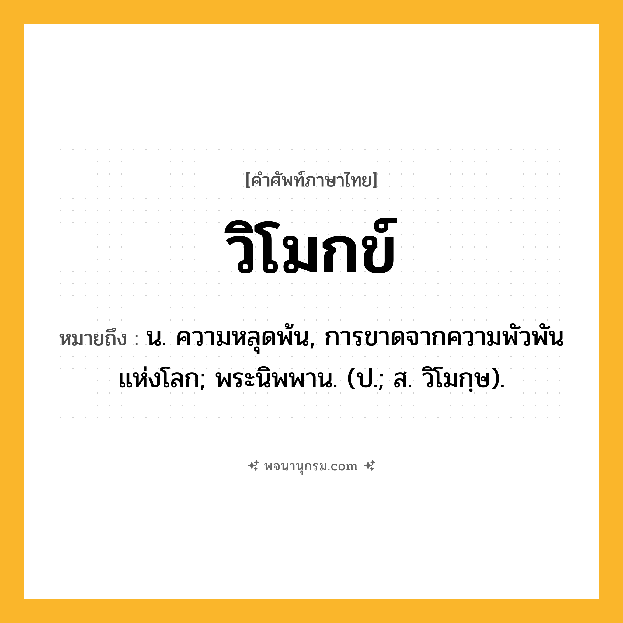 วิโมกข์ ความหมาย หมายถึงอะไร?, คำในภาษาไทย วิโมกข์ หมายถึง น. ความหลุดพ้น, การขาดจากความพัวพันแห่งโลก; พระนิพพาน. (ป.; ส. วิโมกฺษ).