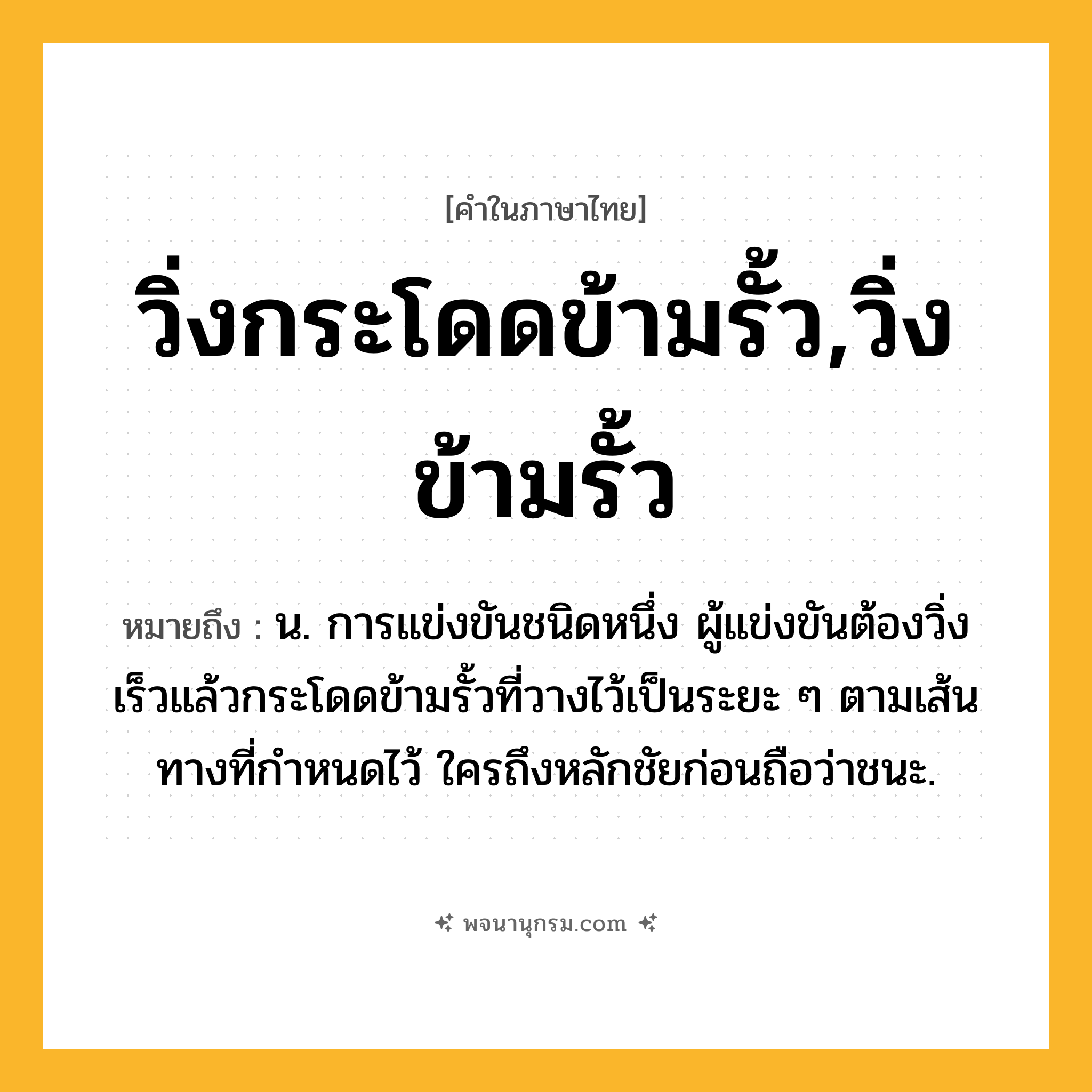 วิ่งกระโดดข้ามรั้ว,วิ่งข้ามรั้ว ความหมาย หมายถึงอะไร?, คำในภาษาไทย วิ่งกระโดดข้ามรั้ว,วิ่งข้ามรั้ว หมายถึง น. การแข่งขันชนิดหนึ่ง ผู้แข่งขันต้องวิ่งเร็วแล้วกระโดดข้ามรั้วที่วางไว้เป็นระยะ ๆ ตามเส้นทางที่กําหนดไว้ ใครถึงหลักชัยก่อนถือว่าชนะ.