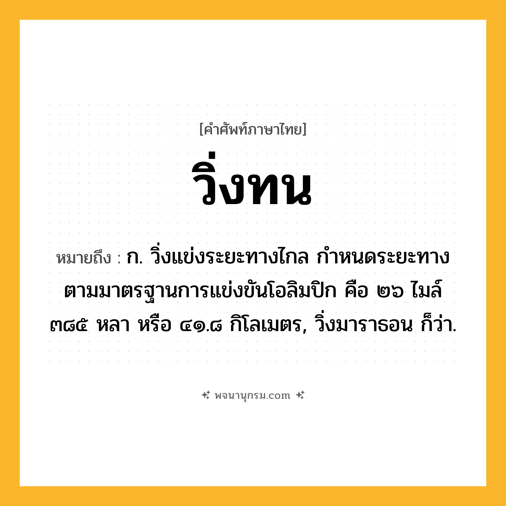วิ่งทน ความหมาย หมายถึงอะไร?, คำในภาษาไทย วิ่งทน หมายถึง ก. วิ่งแข่งระยะทางไกล กำหนดระยะทางตามมาตรฐานการแข่งขันโอลิมปิก คือ ๒๖ ไมล์ ๓๘๕ หลา หรือ ๔๑.๘ กิโลเมตร, วิ่งมาราธอน ก็ว่า.