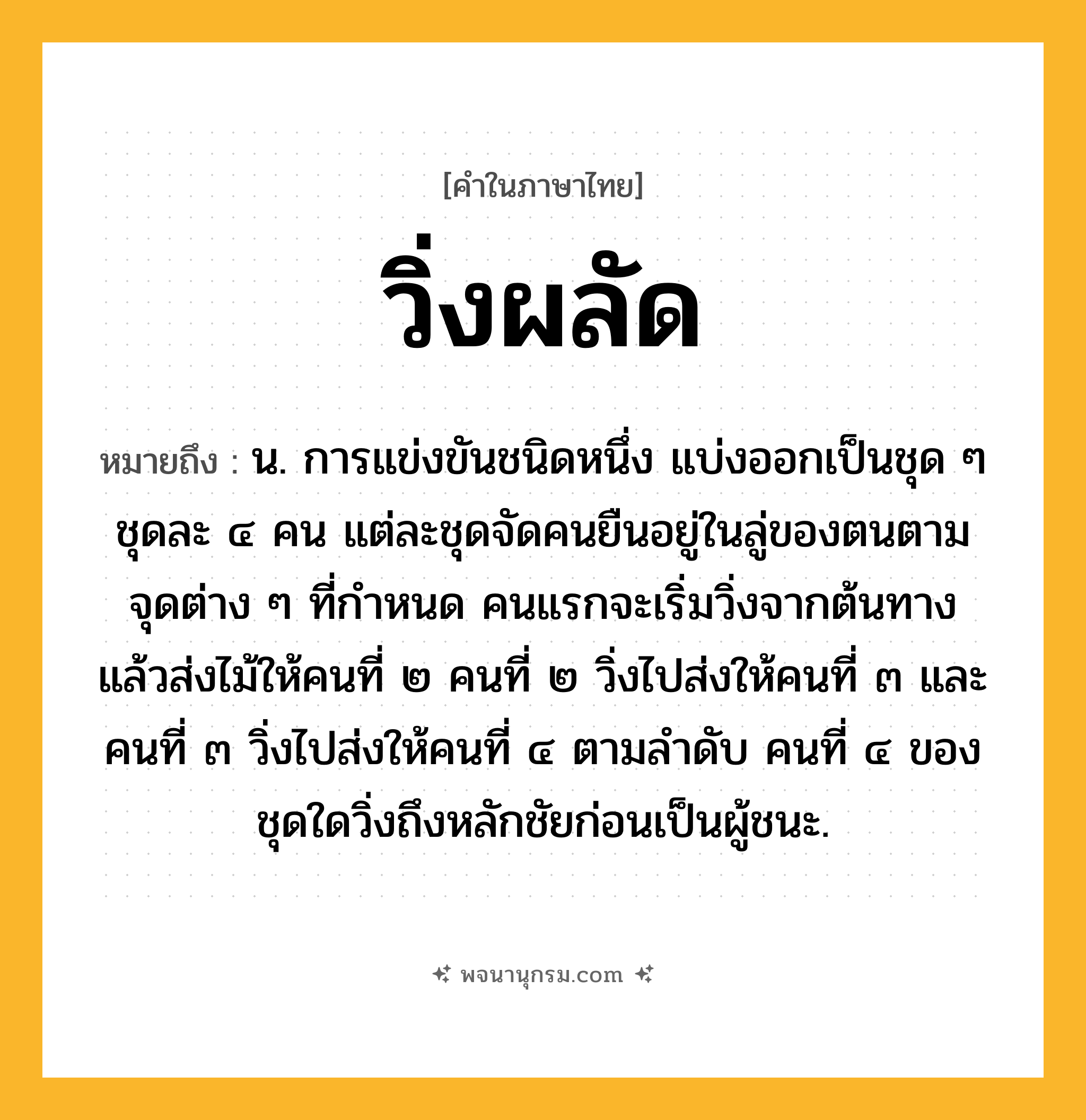 วิ่งผลัด ความหมาย หมายถึงอะไร?, คำในภาษาไทย วิ่งผลัด หมายถึง น. การแข่งขันชนิดหนึ่ง แบ่งออกเป็นชุด ๆ ชุดละ ๔ คน แต่ละชุดจัดคนยืนอยู่ในลู่ของตนตามจุดต่าง ๆ ที่กำหนด คนแรกจะเริ่มวิ่งจากต้นทาง แล้วส่งไม้ให้คนที่ ๒ คนที่ ๒ วิ่งไปส่งให้คนที่ ๓ และคนที่ ๓ วิ่งไปส่งให้คนที่ ๔ ตามลำดับ คนที่ ๔ ของชุดใดวิ่งถึงหลักชัยก่อนเป็นผู้ชนะ.