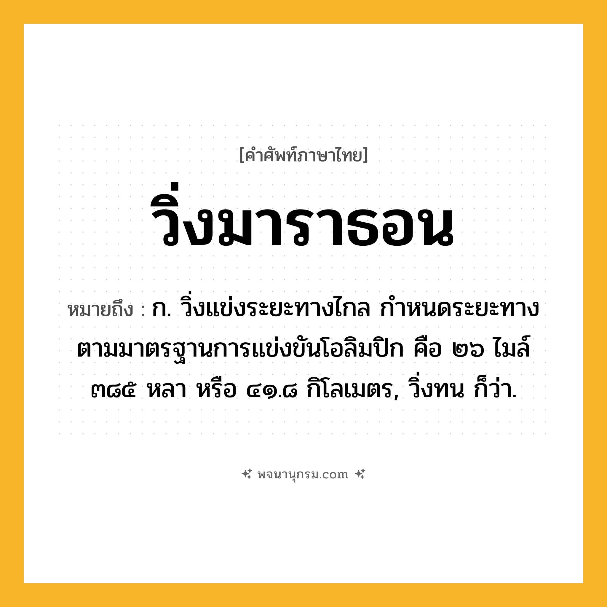 วิ่งมาราธอน ความหมาย หมายถึงอะไร?, คำในภาษาไทย วิ่งมาราธอน หมายถึง ก. วิ่งแข่งระยะทางไกล กำหนดระยะทางตามมาตรฐานการแข่งขันโอลิมปิก คือ ๒๖ ไมล์ ๓๘๕ หลา หรือ ๔๑.๘ กิโลเมตร, วิ่งทน ก็ว่า.
