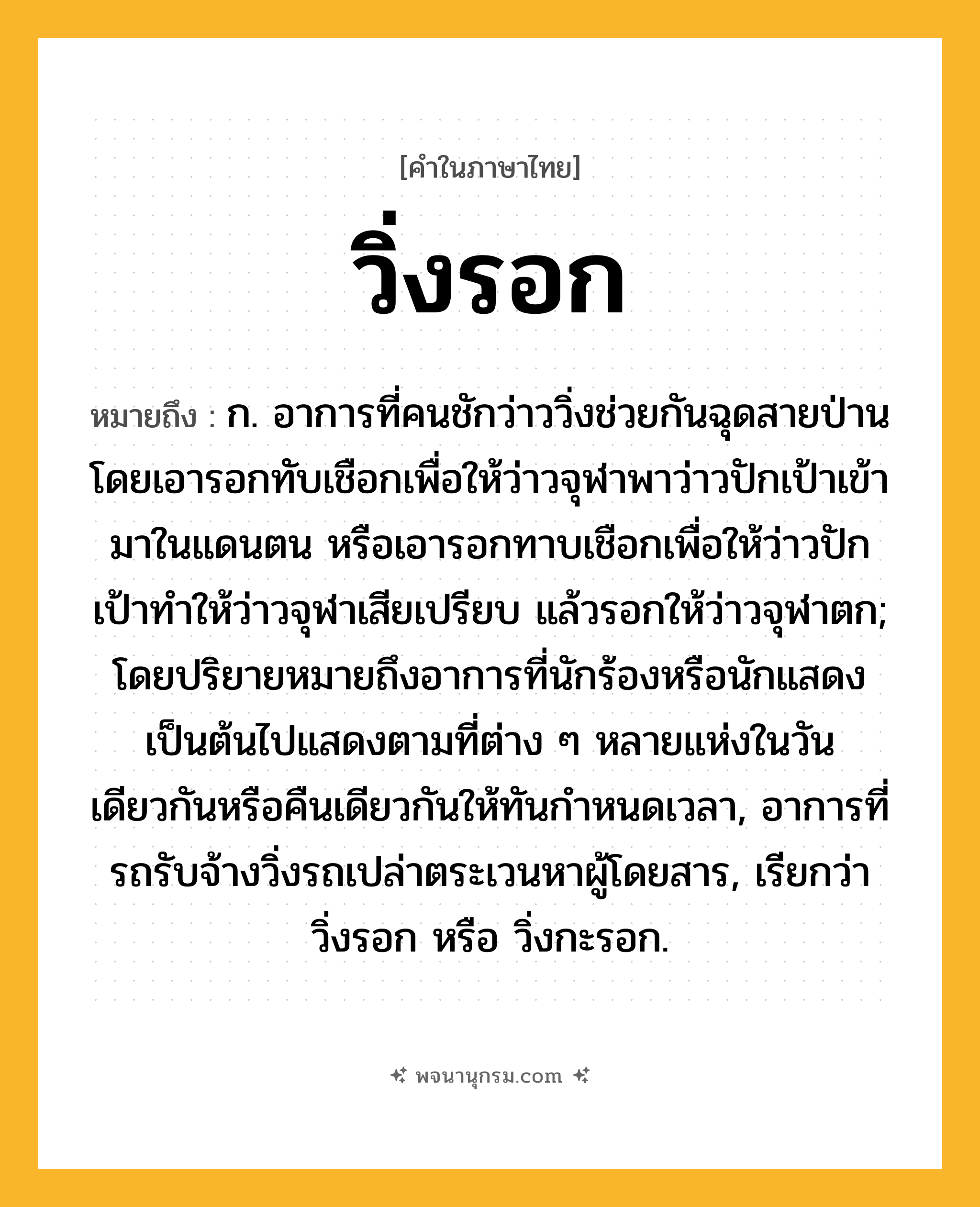 วิ่งรอก ความหมาย หมายถึงอะไร?, คำในภาษาไทย วิ่งรอก หมายถึง ก. อาการที่คนชักว่าววิ่งช่วยกันฉุดสายป่านโดยเอารอกทับเชือกเพื่อให้ว่าวจุฬาพาว่าวปักเป้าเข้ามาในแดนตน หรือเอารอกทาบเชือกเพื่อให้ว่าวปักเป้าทําให้ว่าวจุฬาเสียเปรียบ แล้วรอกให้ว่าวจุฬาตก; โดยปริยายหมายถึงอาการที่นักร้องหรือนักแสดงเป็นต้นไปแสดงตามที่ต่าง ๆ หลายแห่งในวันเดียวกันหรือคืนเดียวกันให้ทันกําหนดเวลา, อาการที่รถรับจ้างวิ่งรถเปล่าตระเวนหาผู้โดยสาร, เรียกว่า วิ่งรอก หรือ วิ่งกะรอก.