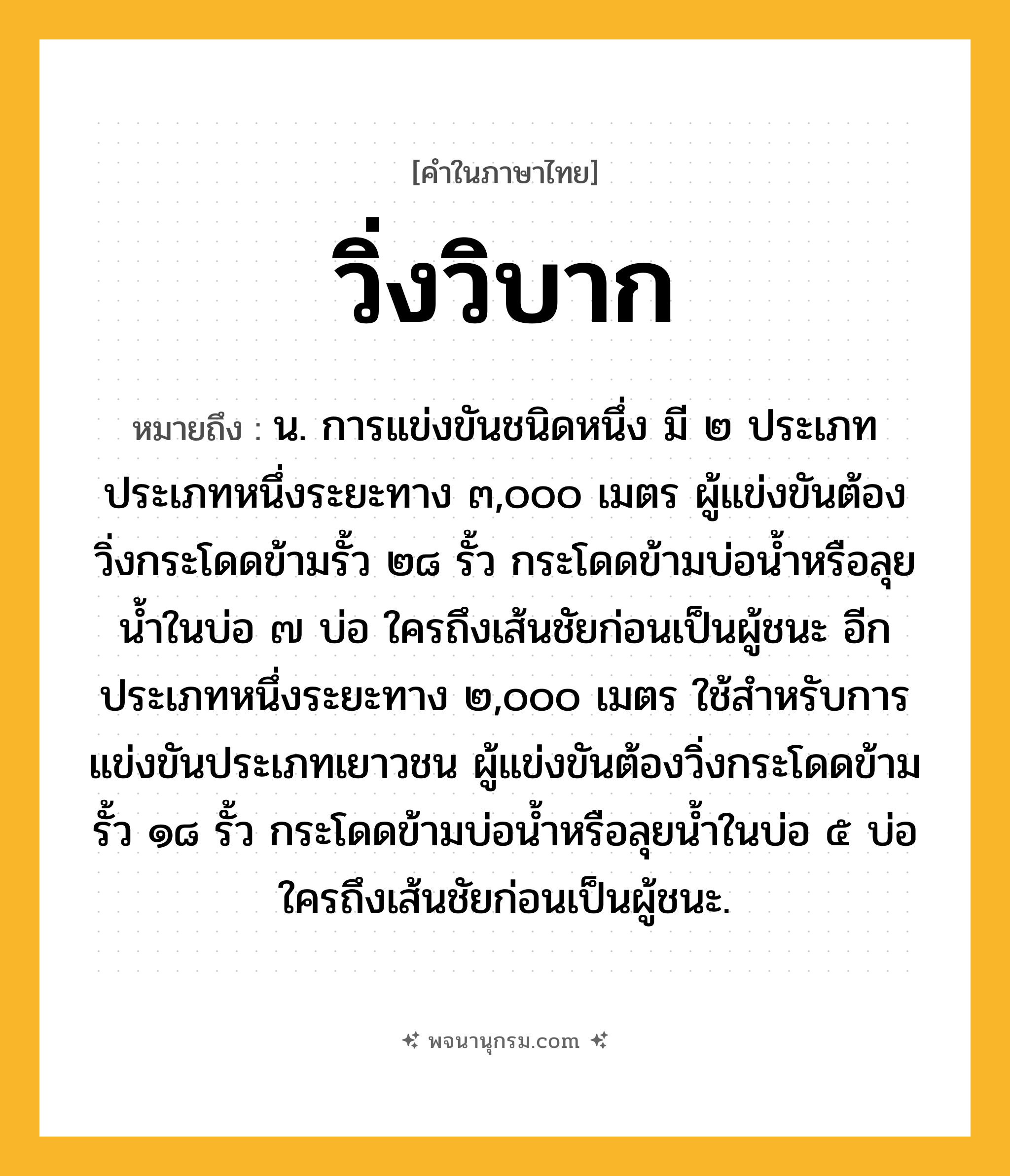 วิ่งวิบาก ความหมาย หมายถึงอะไร?, คำในภาษาไทย วิ่งวิบาก หมายถึง น. การแข่งขันชนิดหนึ่ง มี ๒ ประเภท ประเภทหนึ่งระยะทาง ๓,๐๐๐ เมตร ผู้แข่งขันต้องวิ่งกระโดดข้ามรั้ว ๒๘ รั้ว กระโดดข้ามบ่อน้ำหรือลุยน้ำในบ่อ ๗ บ่อ ใครถึงเส้นชัยก่อนเป็นผู้ชนะ อีกประเภทหนึ่งระยะทาง ๒,๐๐๐ เมตร ใช้สำหรับการแข่งขันประเภทเยาวชน ผู้แข่งขันต้องวิ่งกระโดดข้ามรั้ว ๑๘ รั้ว กระโดดข้ามบ่อน้ำหรือลุยน้ำในบ่อ ๕ บ่อ ใครถึงเส้นชัยก่อนเป็นผู้ชนะ.