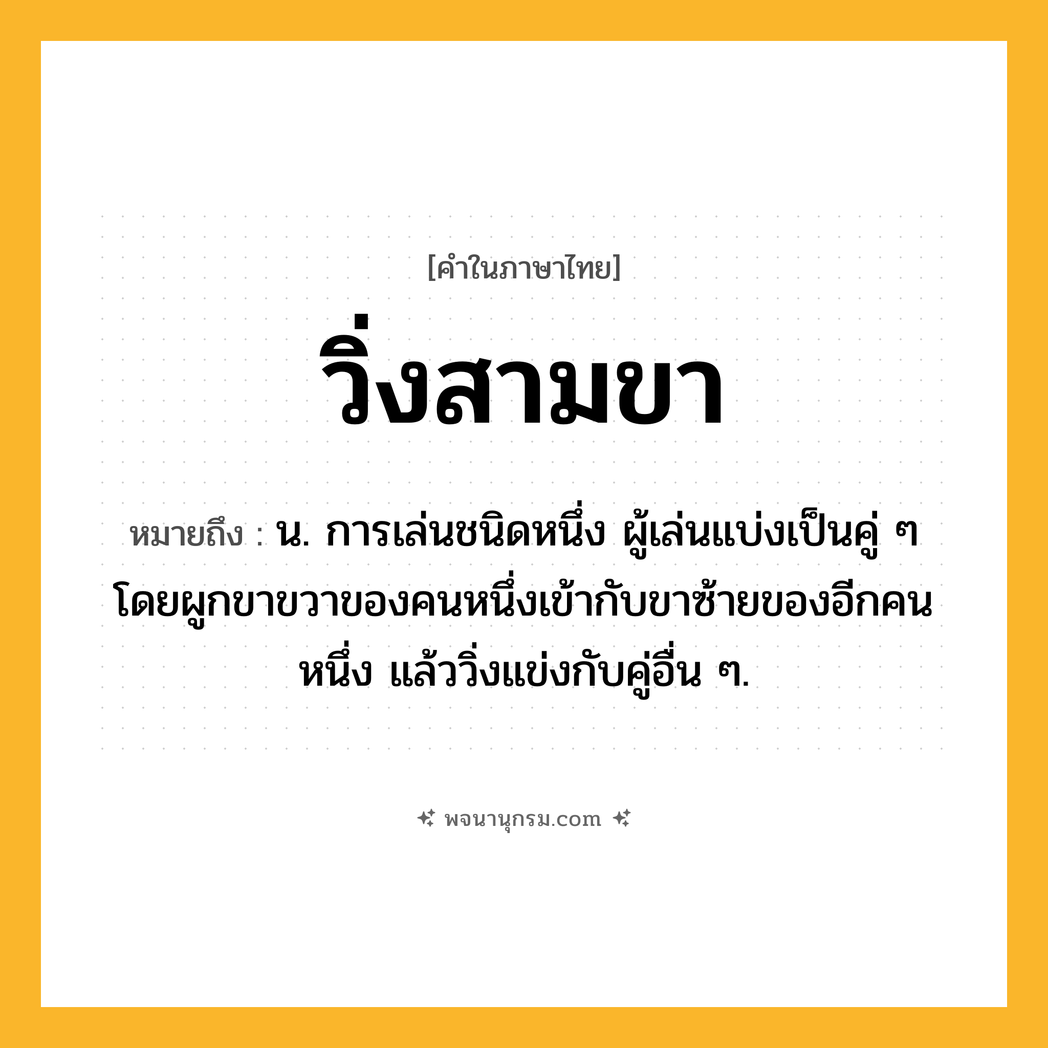 วิ่งสามขา ความหมาย หมายถึงอะไร?, คำในภาษาไทย วิ่งสามขา หมายถึง น. การเล่นชนิดหนึ่ง ผู้เล่นแบ่งเป็นคู่ ๆ โดยผูกขาขวาของคนหนึ่งเข้ากับขาซ้ายของอีกคนหนึ่ง แล้ววิ่งแข่งกับคู่อื่น ๆ.
