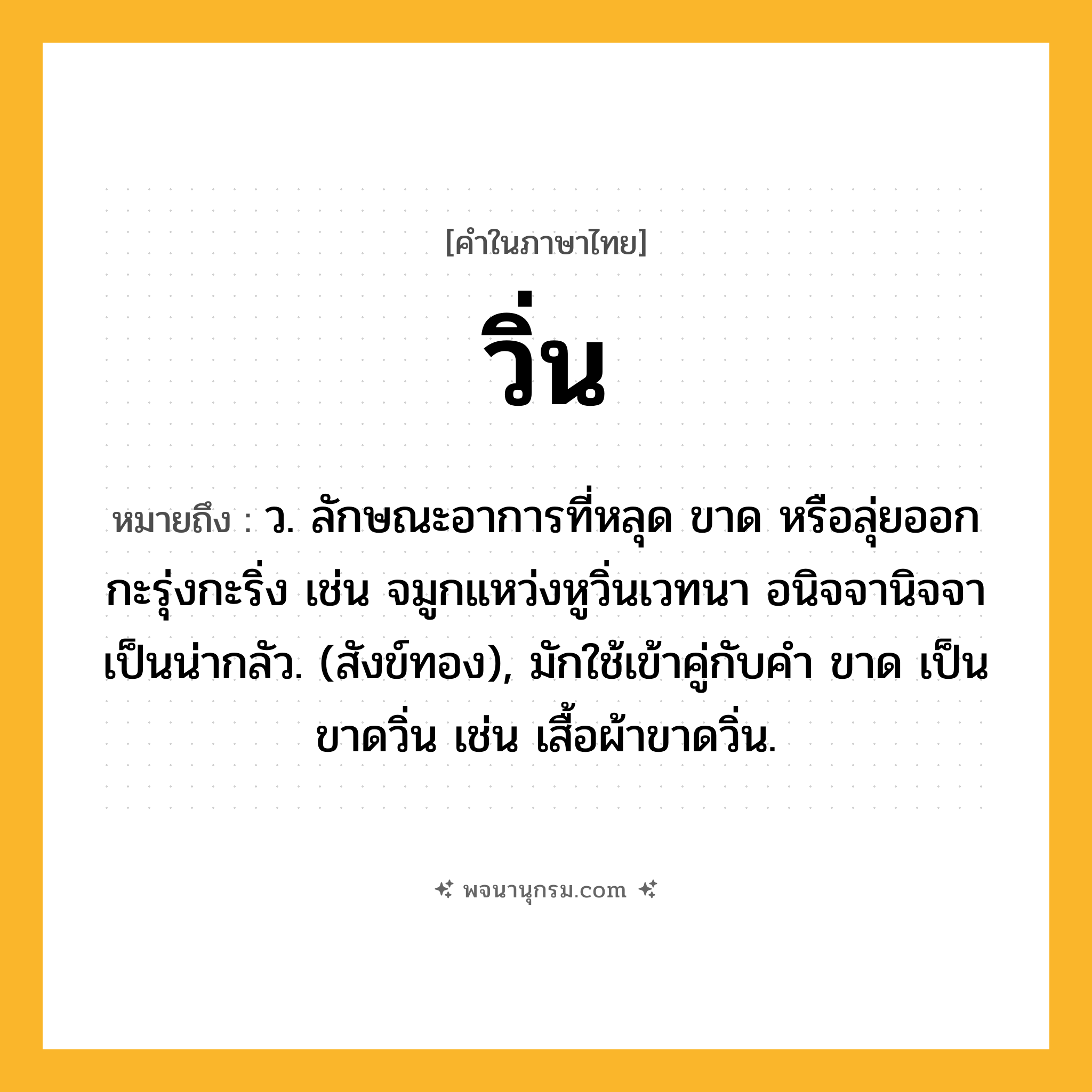 วิ่น ความหมาย หมายถึงอะไร?, คำในภาษาไทย วิ่น หมายถึง ว. ลักษณะอาการที่หลุด ขาด หรือลุ่ยออกกะรุ่งกะริ่ง เช่น จมูกแหว่งหูวิ่นเวทนา อนิจจานิจจาเป็นน่ากลัว. (สังข์ทอง), มักใช้เข้าคู่กับคำ ขาด เป็น ขาดวิ่น เช่น เสื้อผ้าขาดวิ่น.