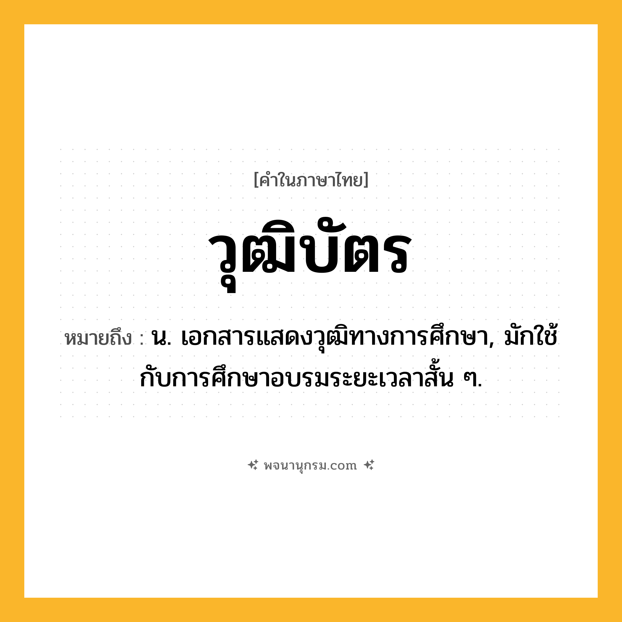 วุฒิบัตร ความหมาย หมายถึงอะไร?, คำในภาษาไทย วุฒิบัตร หมายถึง น. เอกสารแสดงวุฒิทางการศึกษา, มักใช้กับการศึกษาอบรมระยะเวลาสั้น ๆ.