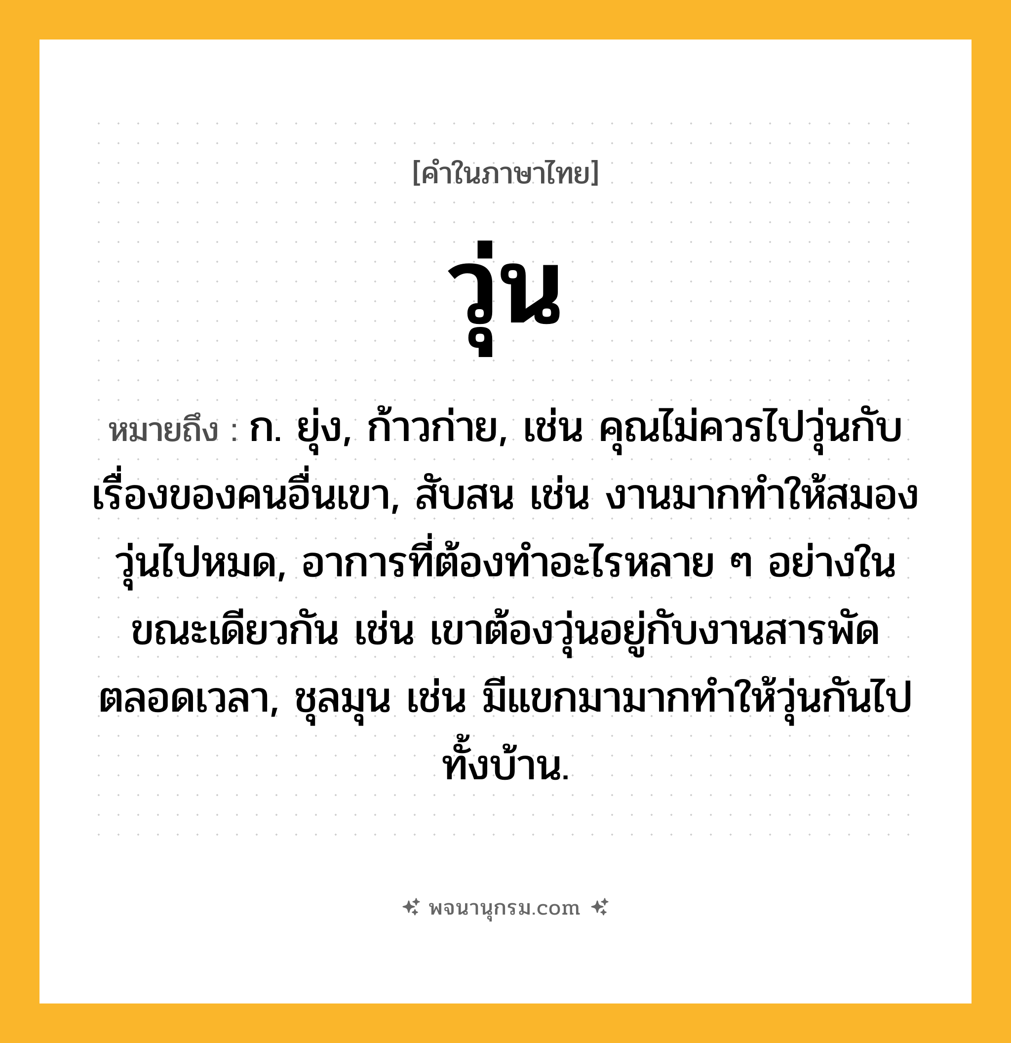 วุ่น ความหมาย หมายถึงอะไร?, คำในภาษาไทย วุ่น หมายถึง ก. ยุ่ง, ก้าวก่าย, เช่น คุณไม่ควรไปวุ่นกับเรื่องของคนอื่นเขา, สับสน เช่น งานมากทําให้สมองวุ่นไปหมด, อาการที่ต้องทําอะไรหลาย ๆ อย่างในขณะเดียวกัน เช่น เขาต้องวุ่นอยู่กับงานสารพัดตลอดเวลา, ชุลมุน เช่น มีแขกมามากทําให้วุ่นกันไปทั้งบ้าน.