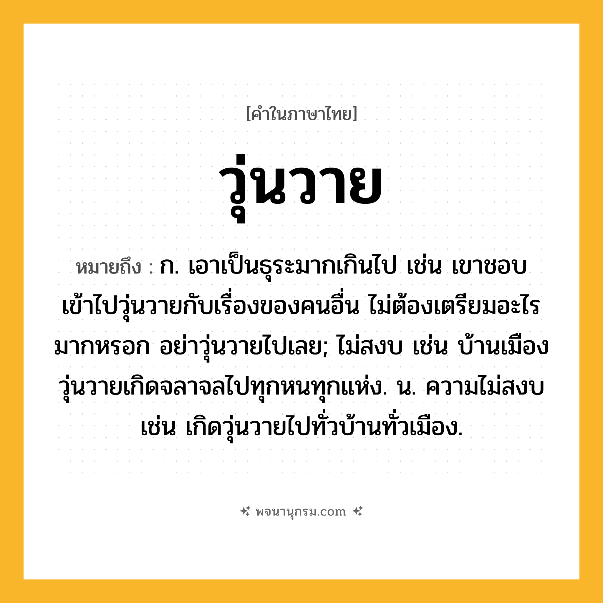 วุ่นวาย ความหมาย หมายถึงอะไร?, คำในภาษาไทย วุ่นวาย หมายถึง ก. เอาเป็นธุระมากเกินไป เช่น เขาชอบเข้าไปวุ่นวายกับเรื่องของคนอื่น ไม่ต้องเตรียมอะไรมากหรอก อย่าวุ่นวายไปเลย; ไม่สงบ เช่น บ้านเมืองวุ่นวายเกิดจลาจลไปทุกหนทุกแห่ง. น. ความไม่สงบ เช่น เกิดวุ่นวายไปทั่วบ้านทั่วเมือง.