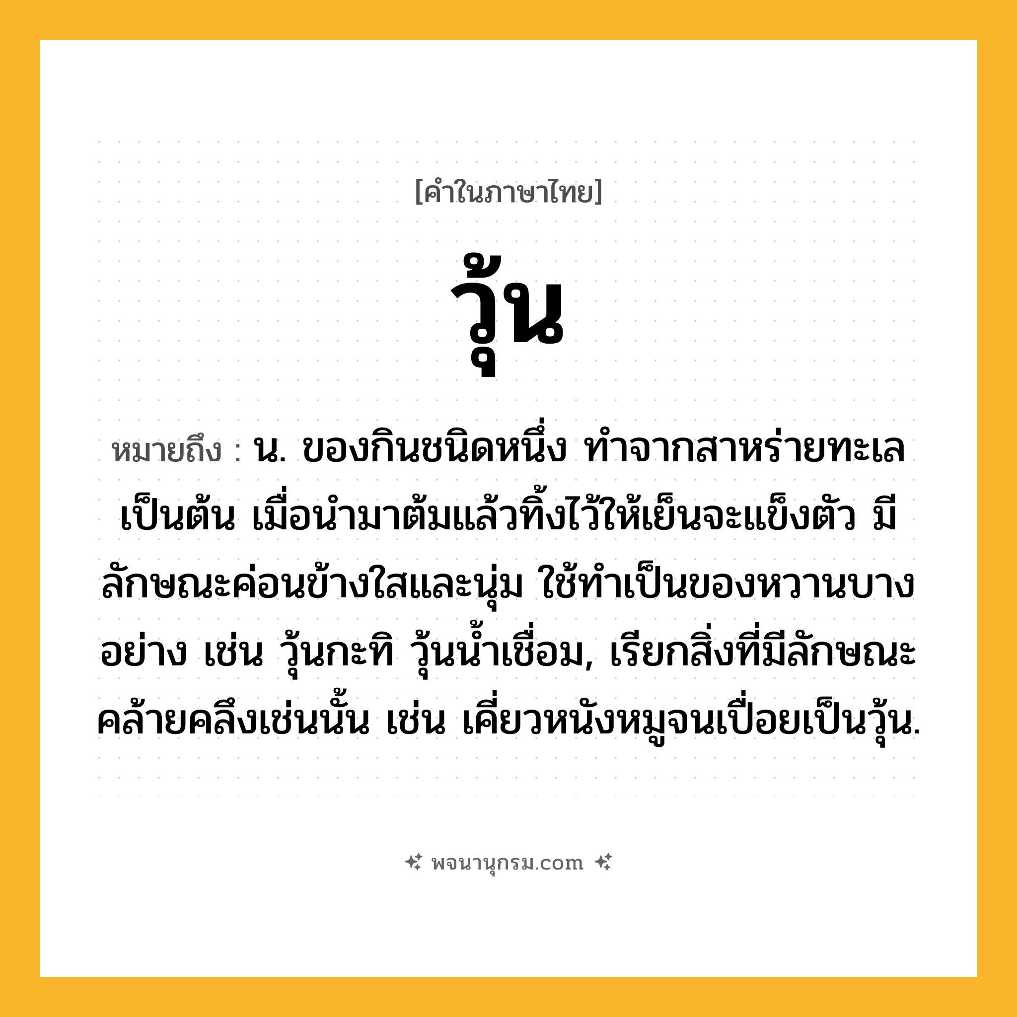 วุ้น ความหมาย หมายถึงอะไร?, คำในภาษาไทย วุ้น หมายถึง น. ของกินชนิดหนึ่ง ทำจากสาหร่ายทะเลเป็นต้น เมื่อนํามาต้มแล้วทิ้งไว้ให้เย็นจะแข็งตัว มีลักษณะค่อนข้างใสและนุ่ม ใช้ทําเป็นของหวานบางอย่าง เช่น วุ้นกะทิ วุ้นนํ้าเชื่อม, เรียกสิ่งที่มีลักษณะคล้ายคลึงเช่นนั้น เช่น เคี่ยวหนังหมูจนเปื่อยเป็นวุ้น.
