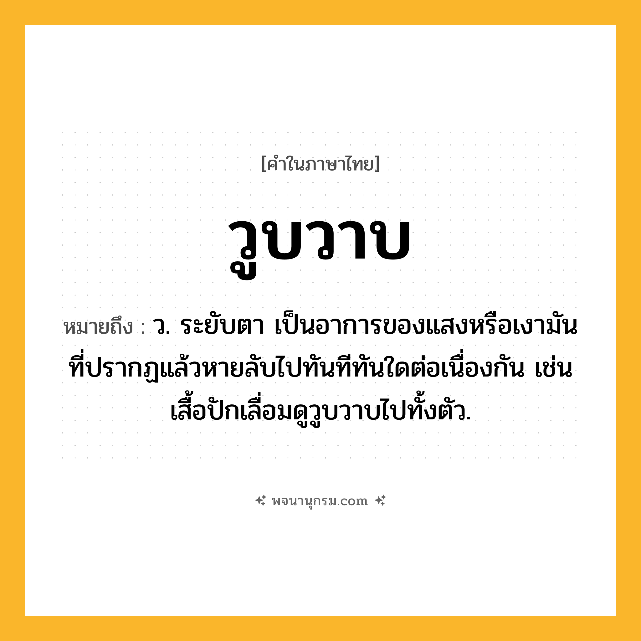 วูบวาบ ความหมาย หมายถึงอะไร?, คำในภาษาไทย วูบวาบ หมายถึง ว. ระยับตา เป็นอาการของแสงหรือเงามันที่ปรากฏแล้วหายลับไปทันทีทันใดต่อเนื่องกัน เช่น เสื้อปักเลื่อมดูวูบวาบไปทั้งตัว.