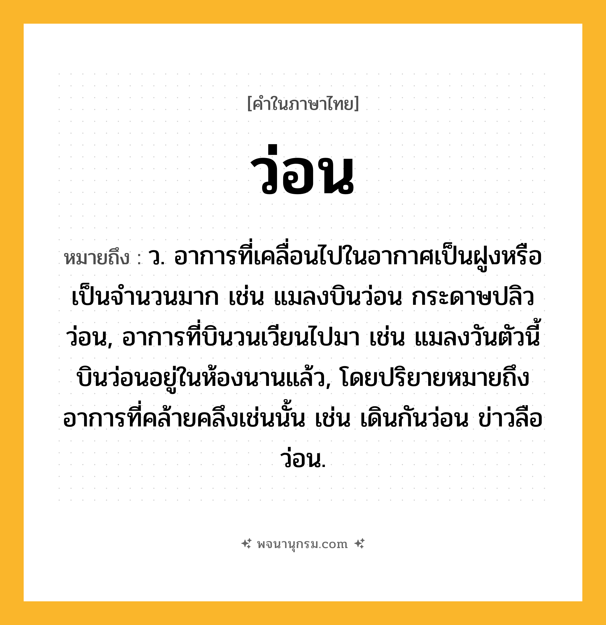 ว่อน ความหมาย หมายถึงอะไร?, คำในภาษาไทย ว่อน หมายถึง ว. อาการที่เคลื่อนไปในอากาศเป็นฝูงหรือเป็นจำนวนมาก เช่น แมลงบินว่อน กระดาษปลิวว่อน, อาการที่บินวนเวียนไปมา เช่น แมลงวันตัวนี้บินว่อนอยู่ในห้องนานแล้ว, โดยปริยายหมายถึงอาการที่คล้ายคลึงเช่นนั้น เช่น เดินกันว่อน ข่าวลือว่อน.