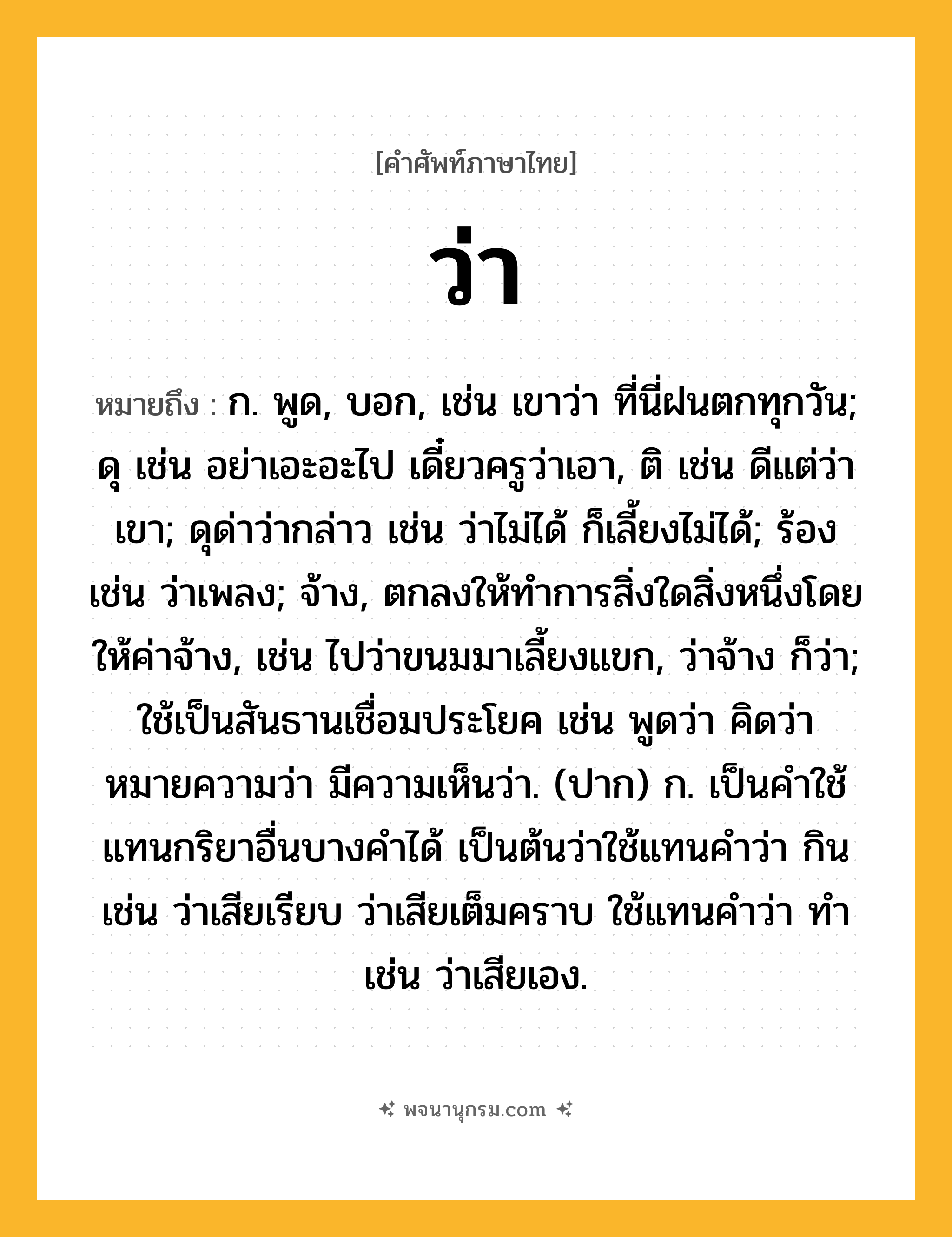 ว่า ความหมาย หมายถึงอะไร?, คำในภาษาไทย ว่า หมายถึง ก. พูด, บอก, เช่น เขาว่า ที่นี่ฝนตกทุกวัน; ดุ เช่น อย่าเอะอะไป เดี๋ยวครูว่าเอา, ติ เช่น ดีแต่ว่าเขา; ดุด่าว่ากล่าว เช่น ว่าไม่ได้ ก็เลี้ยงไม่ได้; ร้อง เช่น ว่าเพลง; จ้าง, ตกลงให้ทำการสิ่งใดสิ่งหนึ่งโดยให้ค่าจ้าง, เช่น ไปว่าขนมมาเลี้ยงแขก, ว่าจ้าง ก็ว่า; ใช้เป็นสันธานเชื่อมประโยค เช่น พูดว่า คิดว่า หมายความว่า มีความเห็นว่า. (ปาก) ก. เป็นคำใช้แทนกริยาอื่นบางคำได้ เป็นต้นว่าใช้แทนคำว่า กิน เช่น ว่าเสียเรียบ ว่าเสียเต็มคราบ ใช้แทนคำว่า ทำ เช่น ว่าเสียเอง.