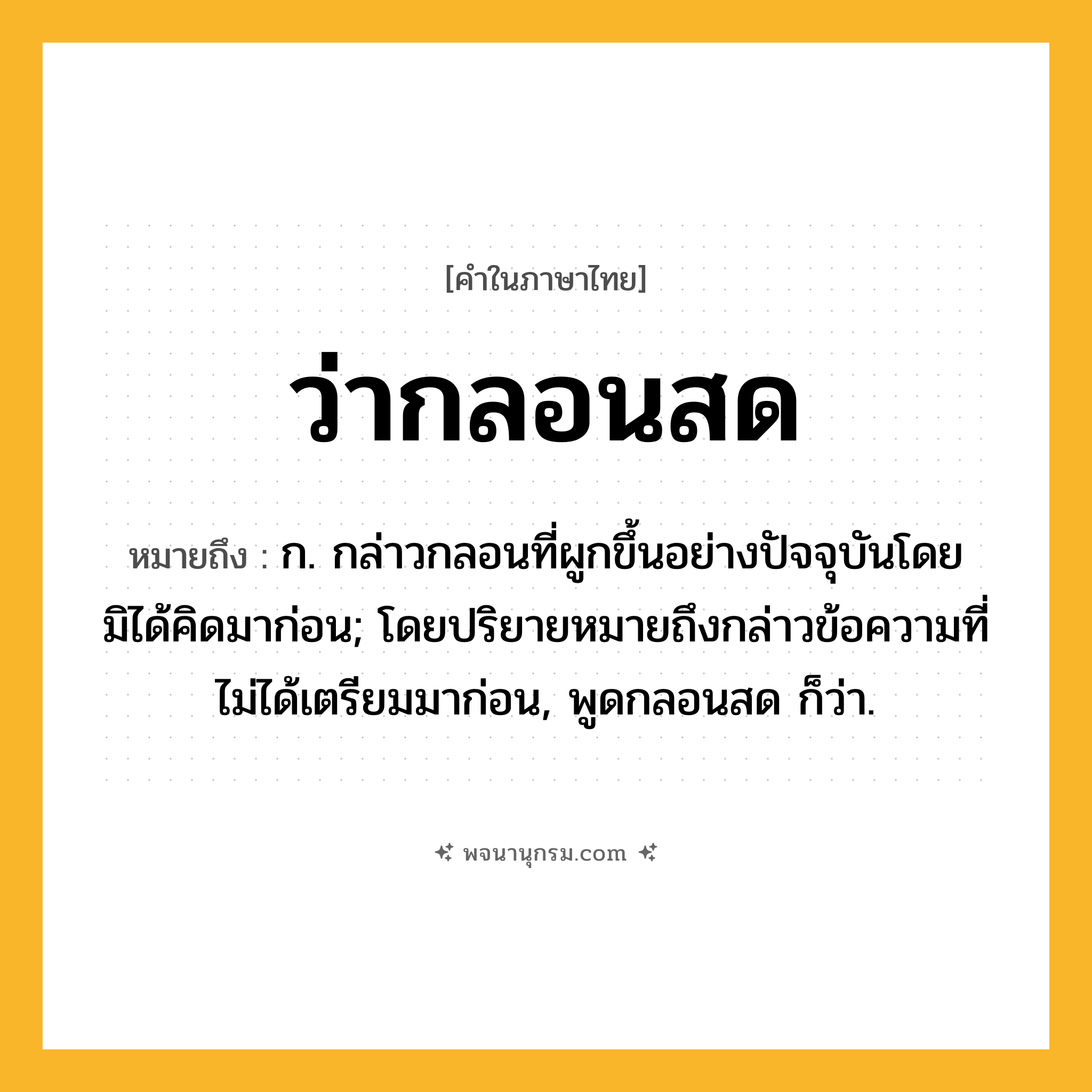 ว่ากลอนสด ความหมาย หมายถึงอะไร?, คำในภาษาไทย ว่ากลอนสด หมายถึง ก. กล่าวกลอนที่ผูกขึ้นอย่างปัจจุบันโดยมิได้คิดมาก่อน; โดยปริยายหมายถึงกล่าวข้อความที่ไม่ได้เตรียมมาก่อน, พูดกลอนสด ก็ว่า.
