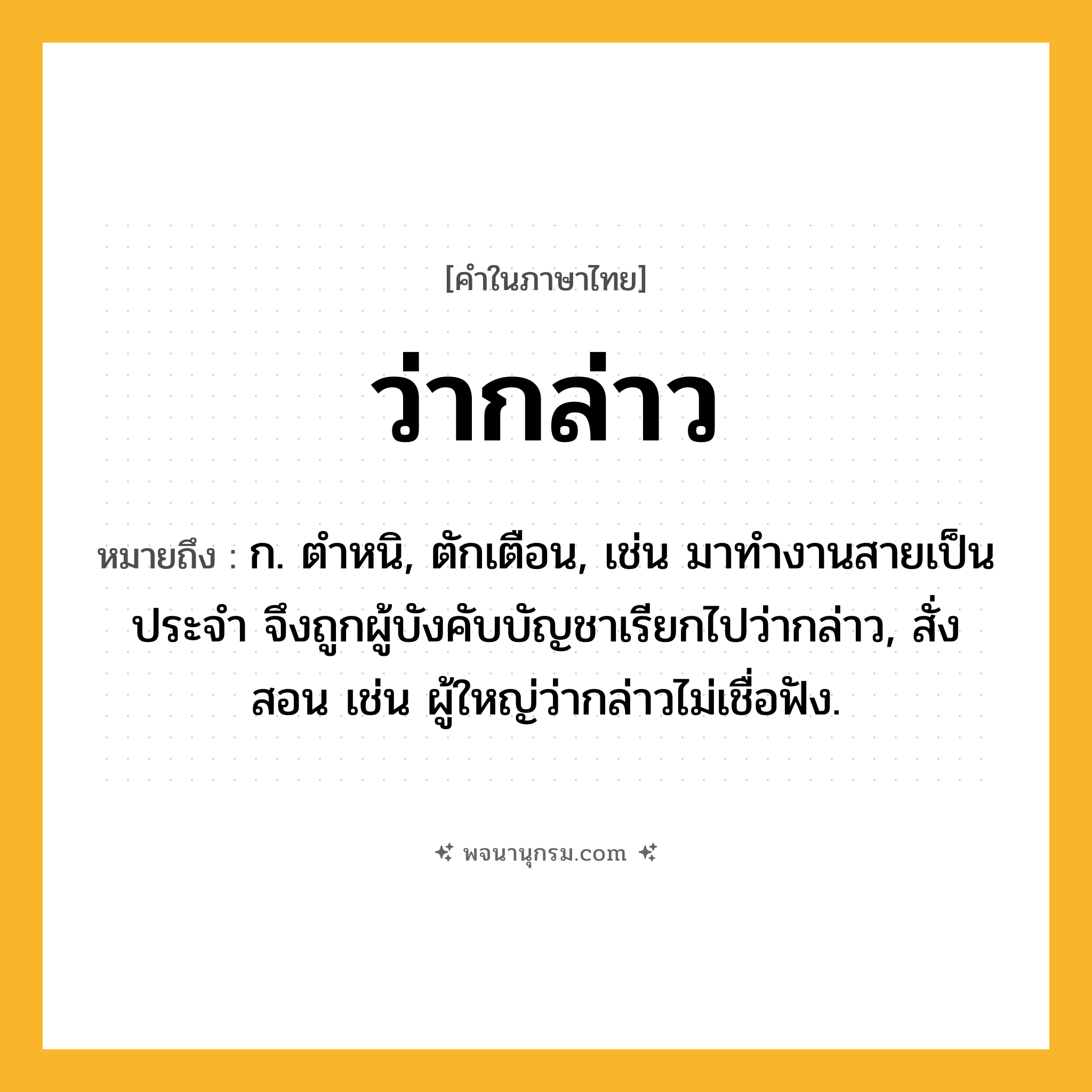 ว่ากล่าว ความหมาย หมายถึงอะไร?, คำในภาษาไทย ว่ากล่าว หมายถึง ก. ตำหนิ, ตักเตือน, เช่น มาทำงานสายเป็นประจำ จึงถูกผู้บังคับบัญชาเรียกไปว่ากล่าว, สั่งสอน เช่น ผู้ใหญ่ว่ากล่าวไม่เชื่อฟัง.