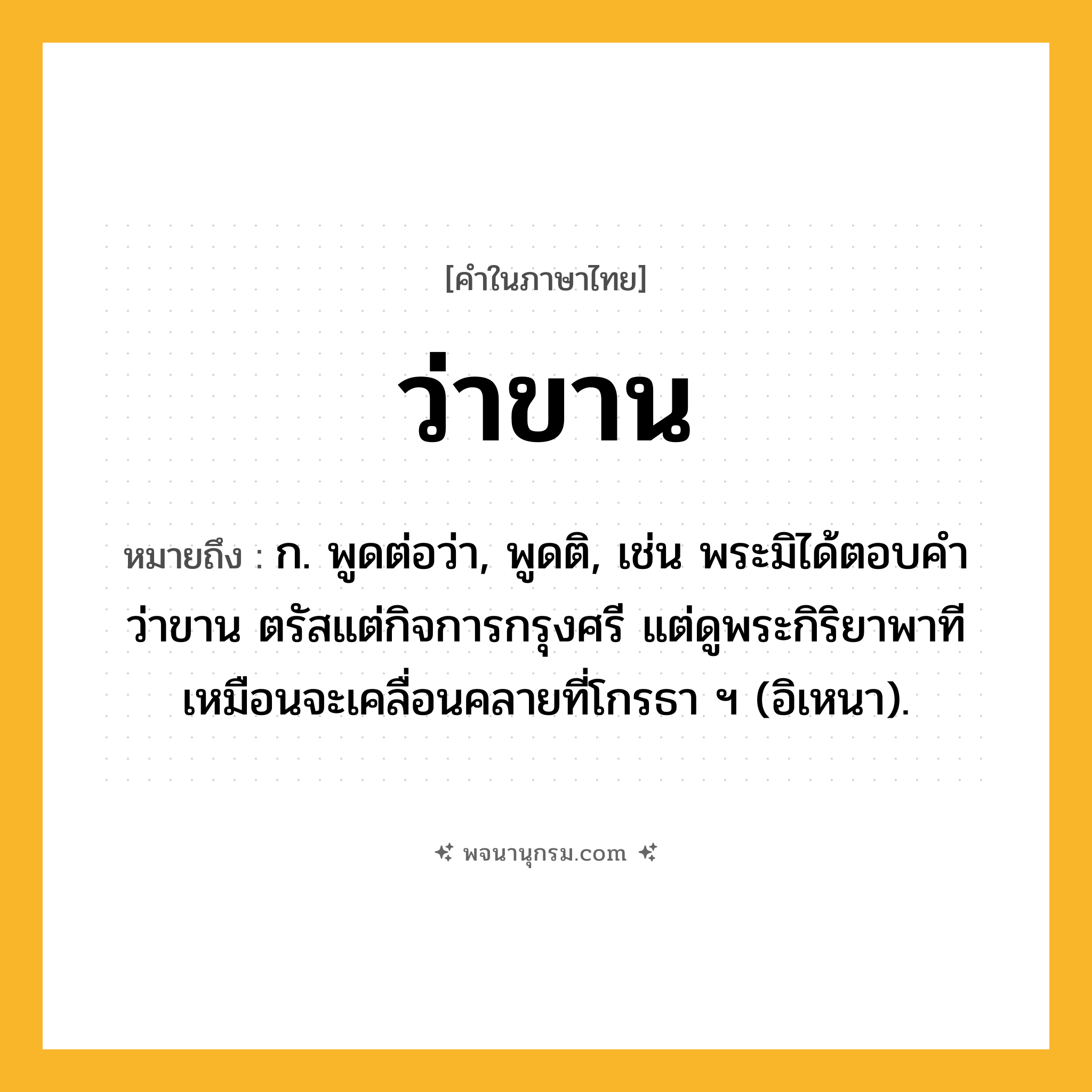 ว่าขาน ความหมาย หมายถึงอะไร?, คำในภาษาไทย ว่าขาน หมายถึง ก. พูดต่อว่า, พูดติ, เช่น พระมิได้ตอบคำว่าขาน ตรัสแต่กิจการกรุงศรี แต่ดูพระกิริยาพาที เหมือนจะเคลื่อนคลายที่โกรธา ฯ (อิเหนา).