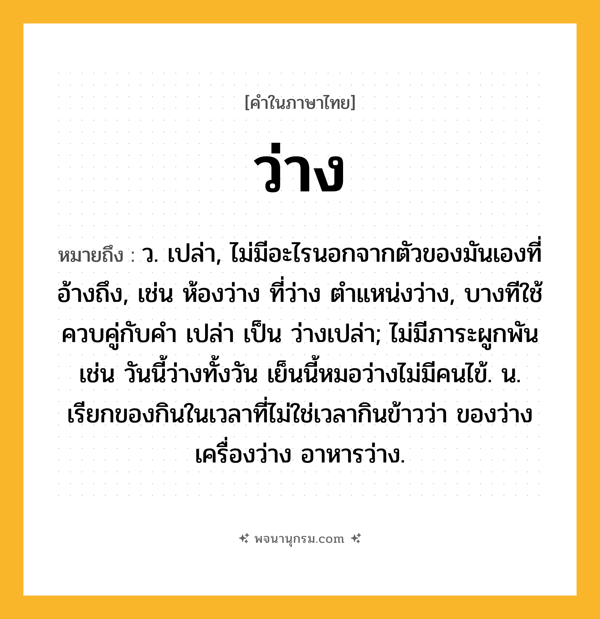 ว่าง ความหมาย หมายถึงอะไร?, คำในภาษาไทย ว่าง หมายถึง ว. เปล่า, ไม่มีอะไรนอกจากตัวของมันเองที่อ้างถึง, เช่น ห้องว่าง ที่ว่าง ตําแหน่งว่าง, บางทีใช้ควบคู่กับคํา เปล่า เป็น ว่างเปล่า; ไม่มีภาระผูกพัน เช่น วันนี้ว่างทั้งวัน เย็นนี้หมอว่างไม่มีคนไข้. น. เรียกของกินในเวลาที่ไม่ใช่เวลากินข้าวว่า ของว่าง เครื่องว่าง อาหารว่าง.