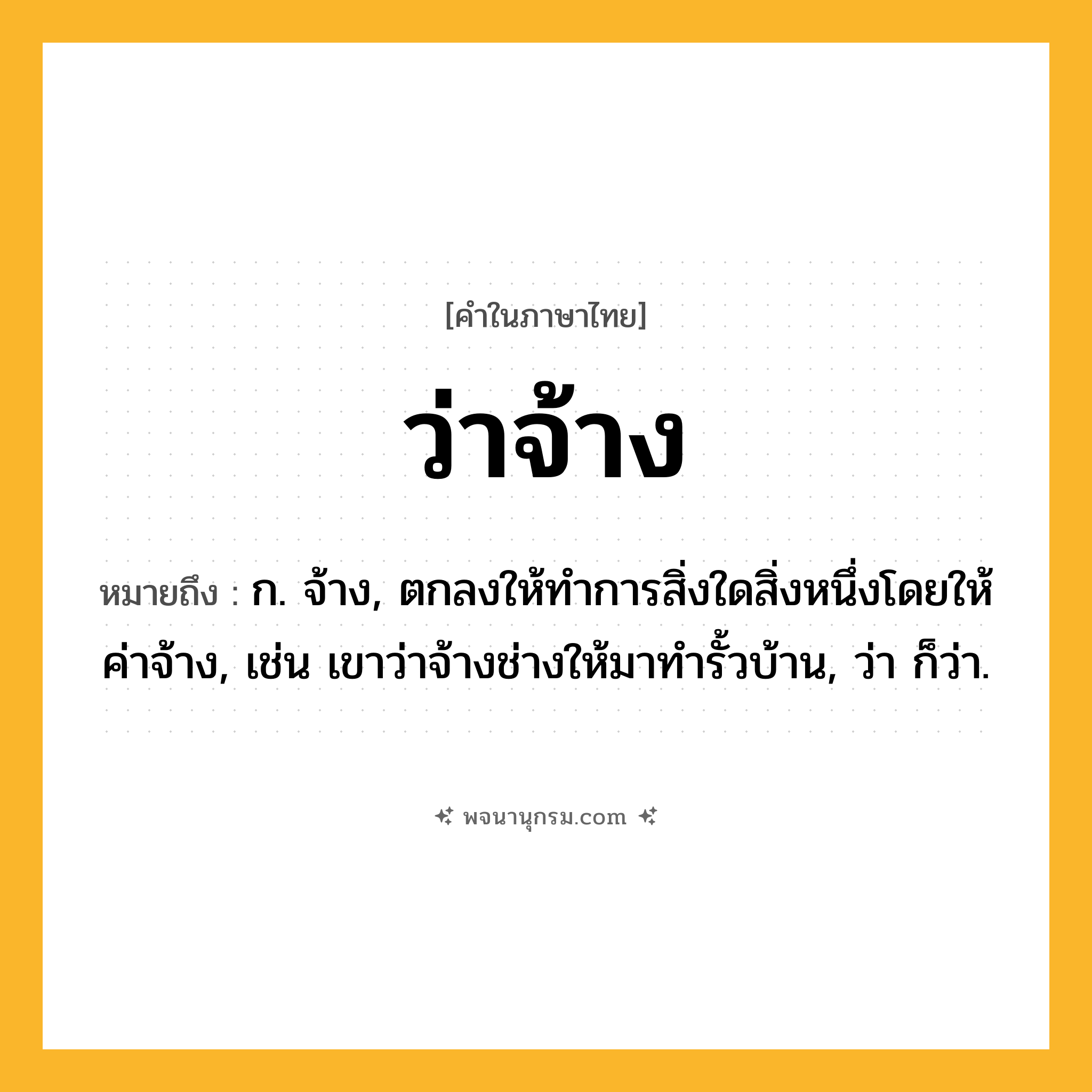 ว่าจ้าง ความหมาย หมายถึงอะไร?, คำในภาษาไทย ว่าจ้าง หมายถึง ก. จ้าง, ตกลงให้ทําการสิ่งใดสิ่งหนึ่งโดยให้ค่าจ้าง, เช่น เขาว่าจ้างช่างให้มาทำรั้วบ้าน, ว่า ก็ว่า.