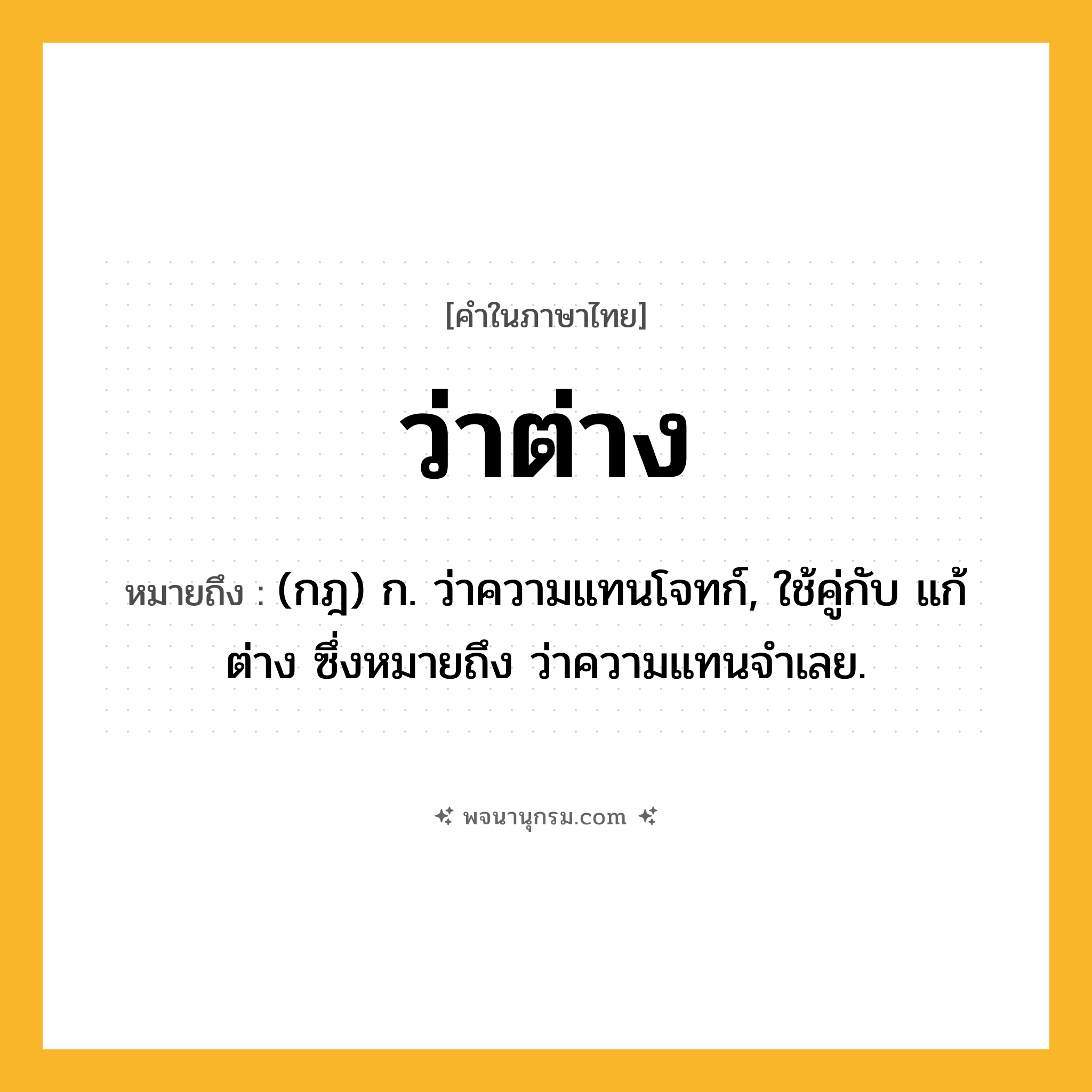 ว่าต่าง ความหมาย หมายถึงอะไร?, คำในภาษาไทย ว่าต่าง หมายถึง (กฎ) ก. ว่าความแทนโจทก์, ใช้คู่กับ แก้ต่าง ซึ่งหมายถึง ว่าความแทนจําเลย.
