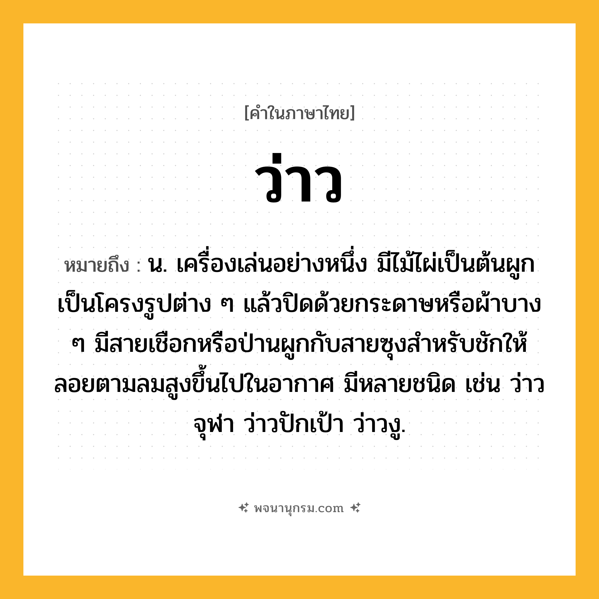 ว่าว ความหมาย หมายถึงอะไร?, คำในภาษาไทย ว่าว หมายถึง น. เครื่องเล่นอย่างหนึ่ง มีไม้ไผ่เป็นต้นผูกเป็นโครงรูปต่าง ๆ แล้วปิดด้วยกระดาษหรือผ้าบาง ๆ มีสายเชือกหรือป่านผูกกับสายซุงสําหรับชักให้ลอยตามลมสูงขึ้นไปในอากาศ มีหลายชนิด เช่น ว่าวจุฬา ว่าวปักเป้า ว่าวงู.