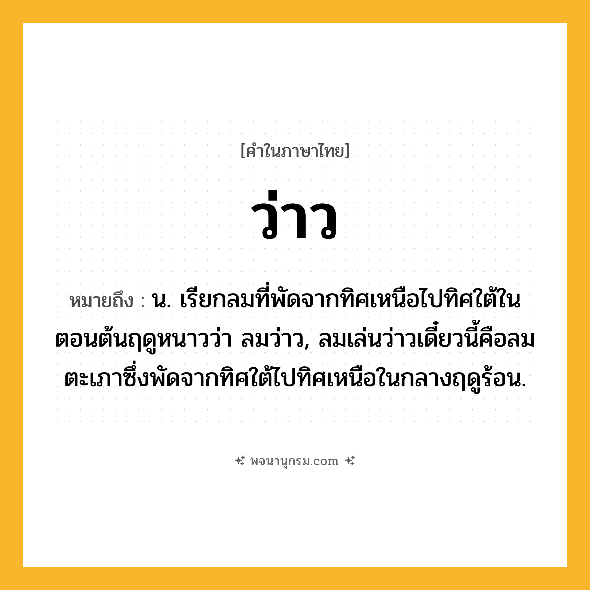 ว่าว ความหมาย หมายถึงอะไร?, คำในภาษาไทย ว่าว หมายถึง น. เรียกลมที่พัดจากทิศเหนือไปทิศใต้ในตอนต้นฤดูหนาวว่า ลมว่าว, ลมเล่นว่าวเดี๋ยวนี้คือลมตะเภาซึ่งพัดจากทิศใต้ไปทิศเหนือในกลางฤดูร้อน.