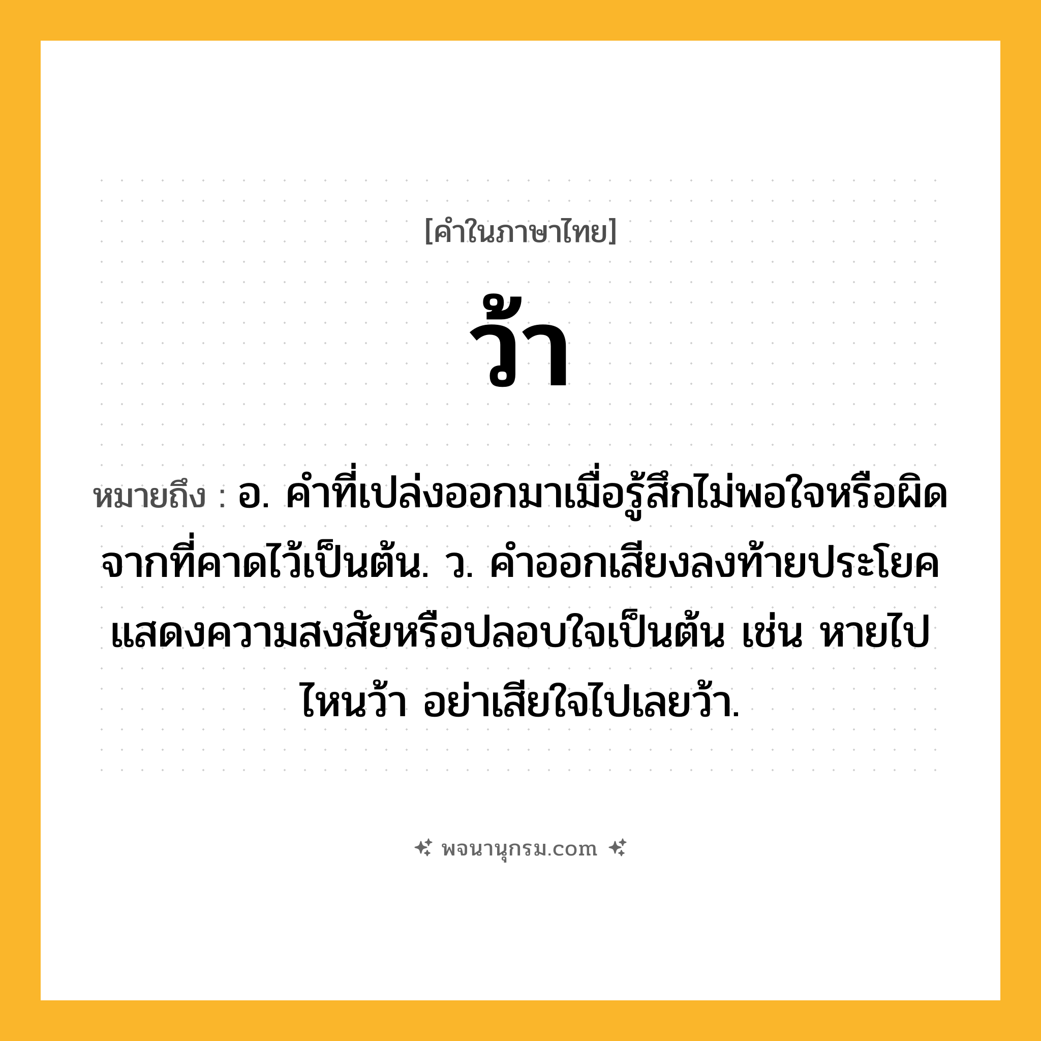ว้า ความหมาย หมายถึงอะไร?, คำในภาษาไทย ว้า หมายถึง อ. คำที่เปล่งออกมาเมื่อรู้สึกไม่พอใจหรือผิดจากที่คาดไว้เป็นต้น. ว. คําออกเสียงลงท้ายประโยคแสดงความสงสัยหรือปลอบใจเป็นต้น เช่น หายไปไหนว้า อย่าเสียใจไปเลยว้า.