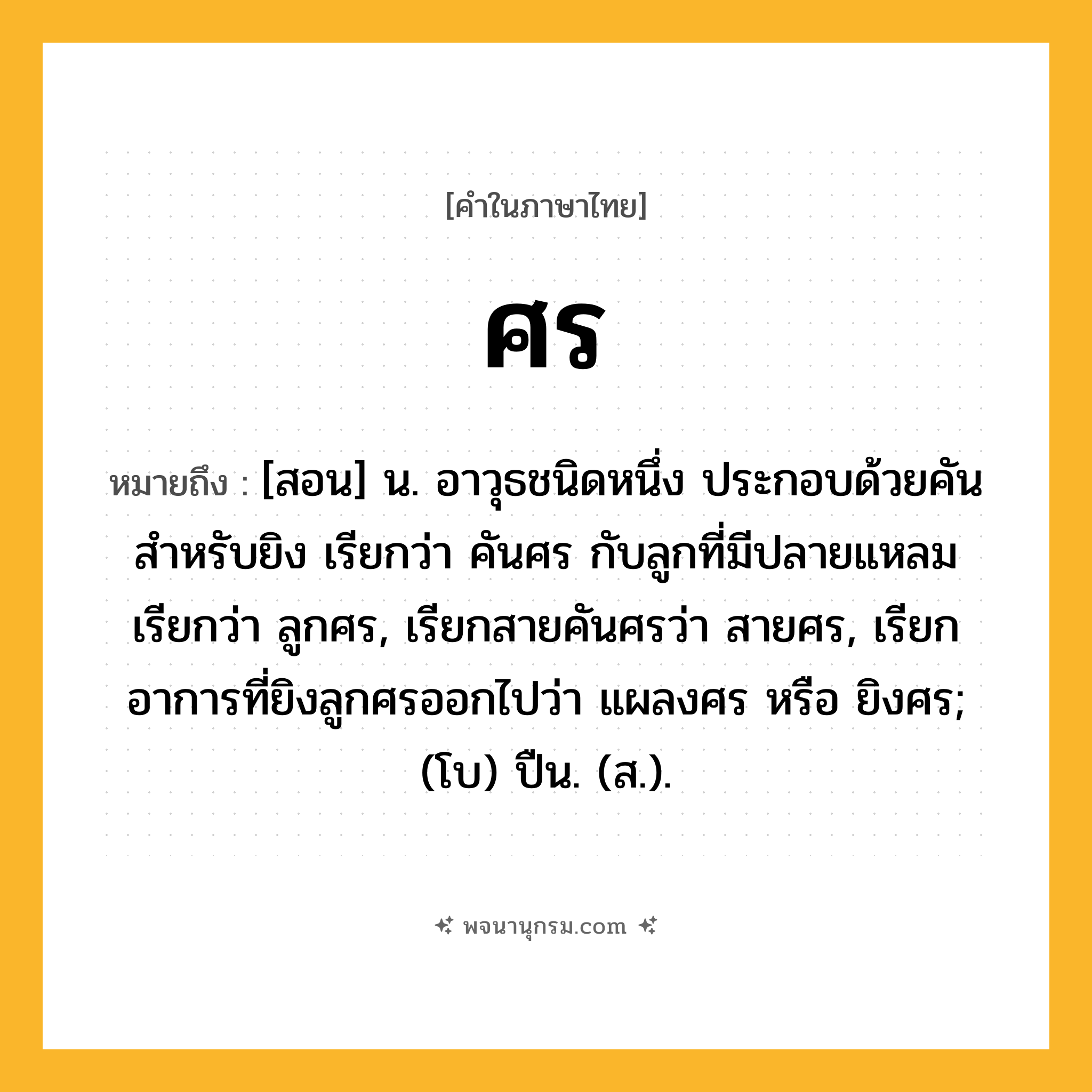 ศร ความหมาย หมายถึงอะไร?, คำในภาษาไทย ศร หมายถึง [สอน] น. อาวุธชนิดหนึ่ง ประกอบด้วยคันสำหรับยิง เรียกว่า คันศร กับลูกที่มีปลายแหลม เรียกว่า ลูกศร, เรียกสายคันศรว่า สายศร, เรียกอาการที่ยิงลูกศรออกไปว่า แผลงศร หรือ ยิงศร; (โบ) ปืน. (ส.).