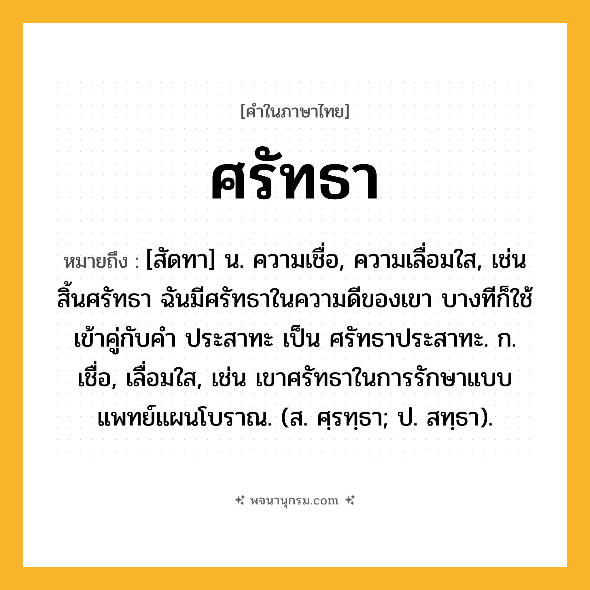 ศรัทธา ความหมาย หมายถึงอะไร?, คำในภาษาไทย ศรัทธา หมายถึง [สัดทา] น. ความเชื่อ, ความเลื่อมใส, เช่น สิ้นศรัทธา ฉันมีศรัทธาในความดีของเขา บางทีก็ใช้เข้าคู่กับคำ ประสาทะ เป็น ศรัทธาประสาทะ. ก. เชื่อ, เลื่อมใส, เช่น เขาศรัทธาในการรักษาแบบแพทย์แผนโบราณ. (ส. ศฺรทฺธา; ป. สทฺธา).