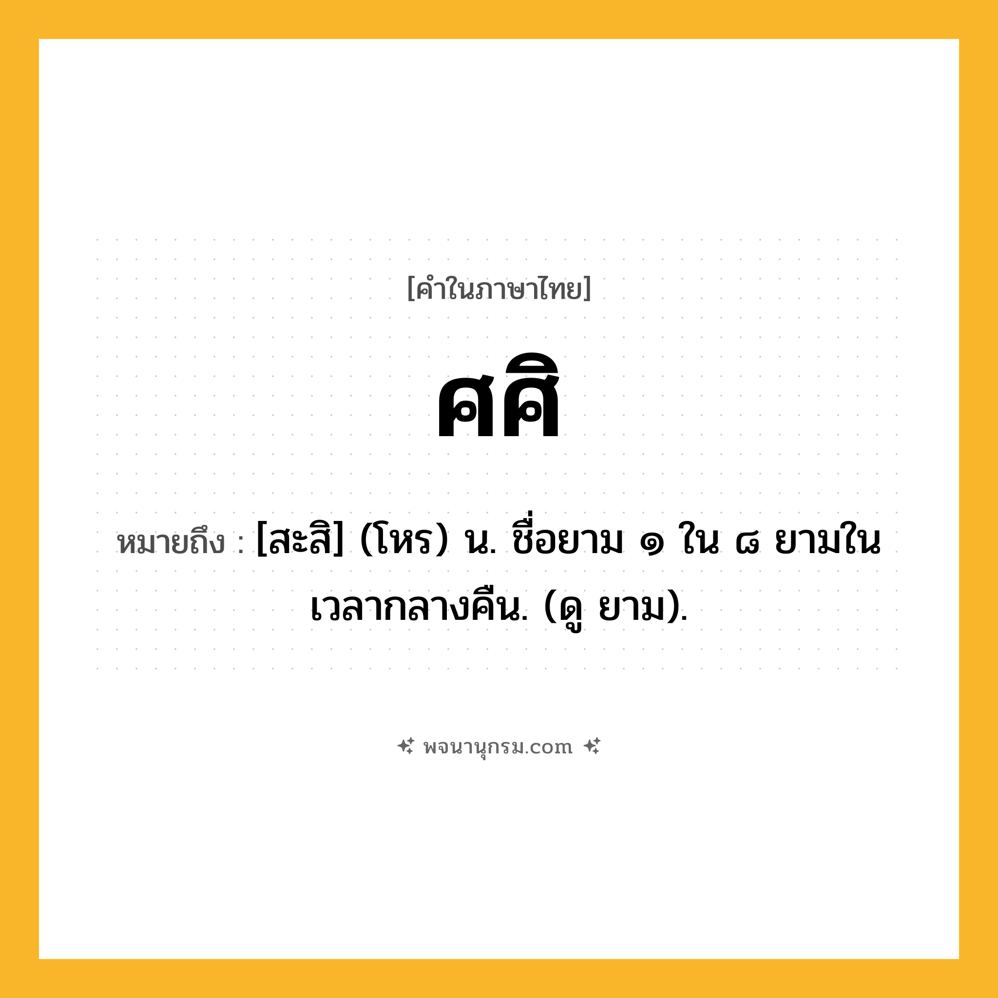 ศศิ ความหมาย หมายถึงอะไร?, คำในภาษาไทย ศศิ หมายถึง [สะสิ] (โหร) น. ชื่อยาม ๑ ใน ๘ ยามในเวลากลางคืน. (ดู ยาม).