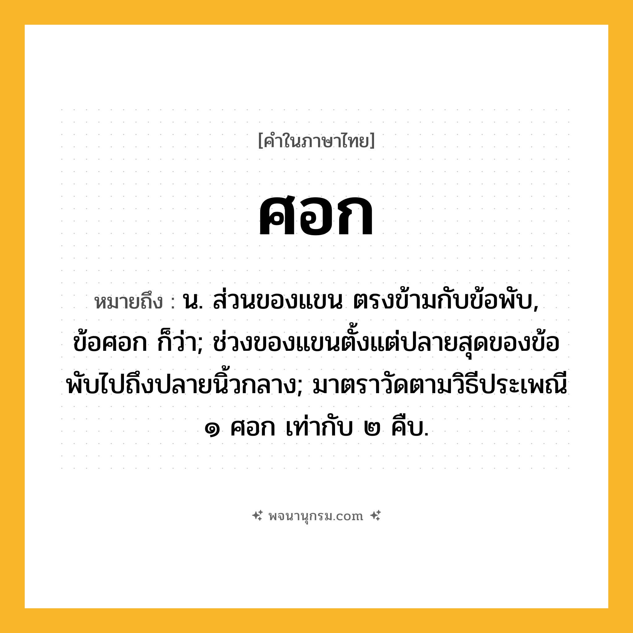 ศอก ความหมาย หมายถึงอะไร?, คำในภาษาไทย ศอก หมายถึง น. ส่วนของแขน ตรงข้ามกับข้อพับ, ข้อศอก ก็ว่า; ช่วงของแขนตั้งแต่ปลายสุดของข้อพับไปถึงปลายนิ้วกลาง; มาตราวัดตามวิธีประเพณี ๑ ศอก เท่ากับ ๒ คืบ.
