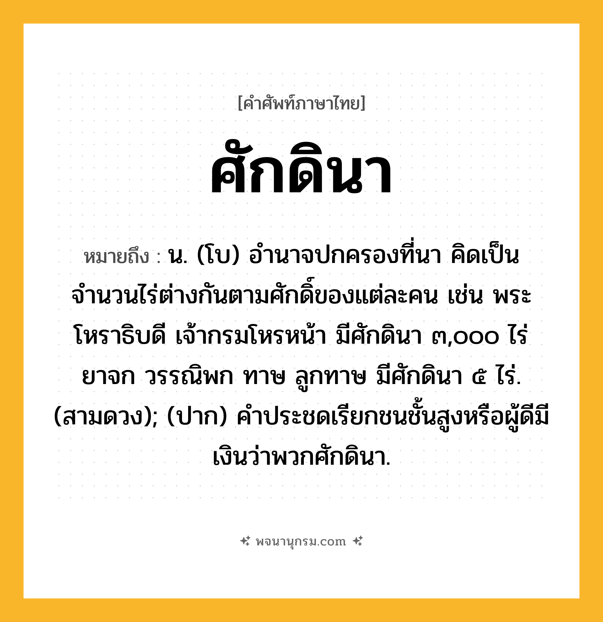 ศักดินา ความหมาย หมายถึงอะไร?, คำในภาษาไทย ศักดินา หมายถึง น. (โบ) อํานาจปกครองที่นา คิดเป็นจำนวนไร่ต่างกันตามศักดิ์ของแต่ละคน เช่น พระโหราธิบดี เจ้ากรมโหรหน้า มีศักดินา ๓,๐๐๐ ไร่ ยาจก วรรณิพก ทาษ ลูกทาษ มีศักดินา ๕ ไร่. (สามดวง); (ปาก) คำประชดเรียกชนชั้นสูงหรือผู้ดีมีเงินว่าพวกศักดินา.
