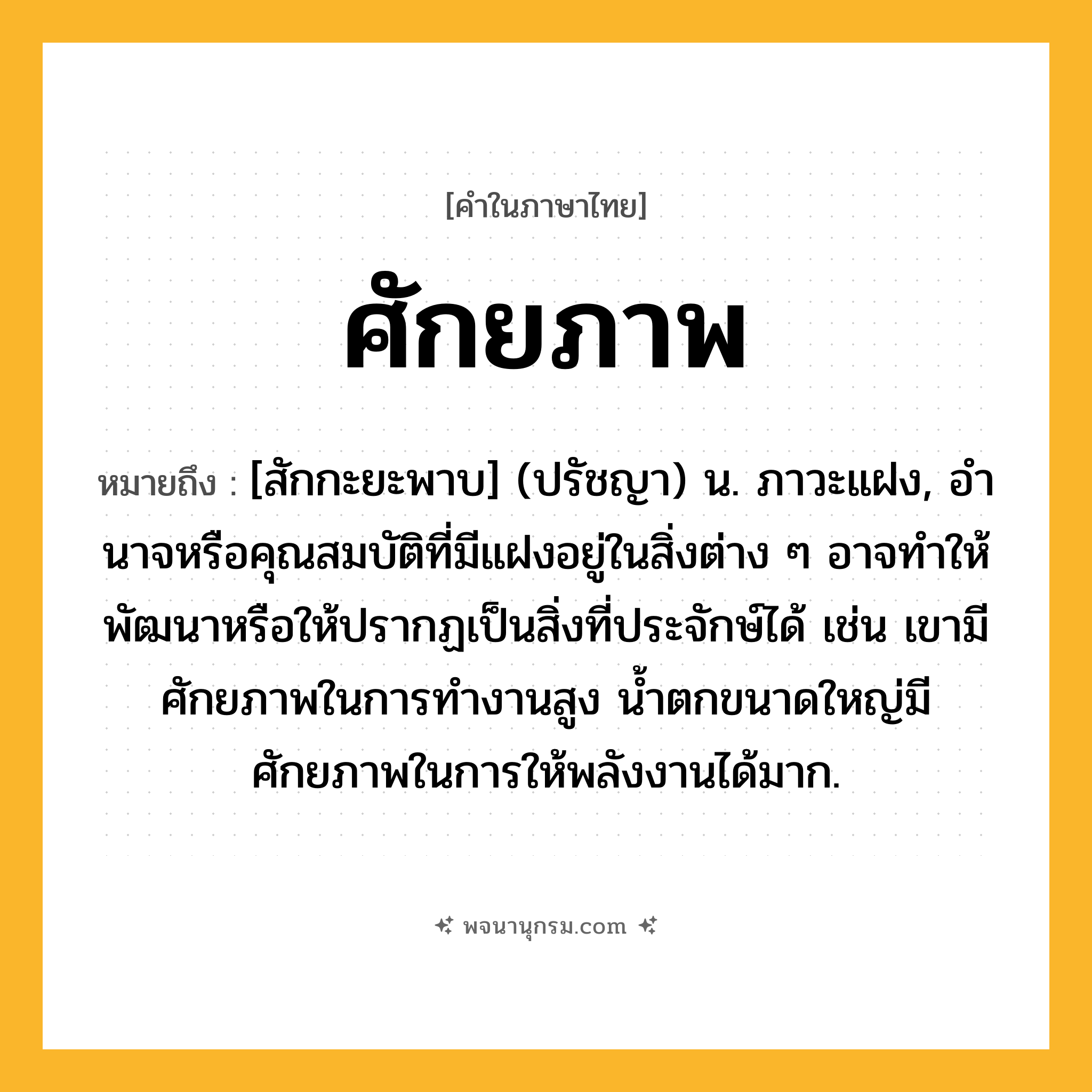 ศักยภาพ ความหมาย หมายถึงอะไร?, คำในภาษาไทย ศักยภาพ หมายถึง [สักกะยะพาบ] (ปรัชญา) น. ภาวะแฝง, อํานาจหรือคุณสมบัติที่มีแฝงอยู่ในสิ่งต่าง ๆ อาจทําให้พัฒนาหรือให้ปรากฏเป็นสิ่งที่ประจักษ์ได้ เช่น เขามีศักยภาพในการทำงานสูง น้ำตกขนาดใหญ่มีศักยภาพในการให้พลังงานได้มาก.