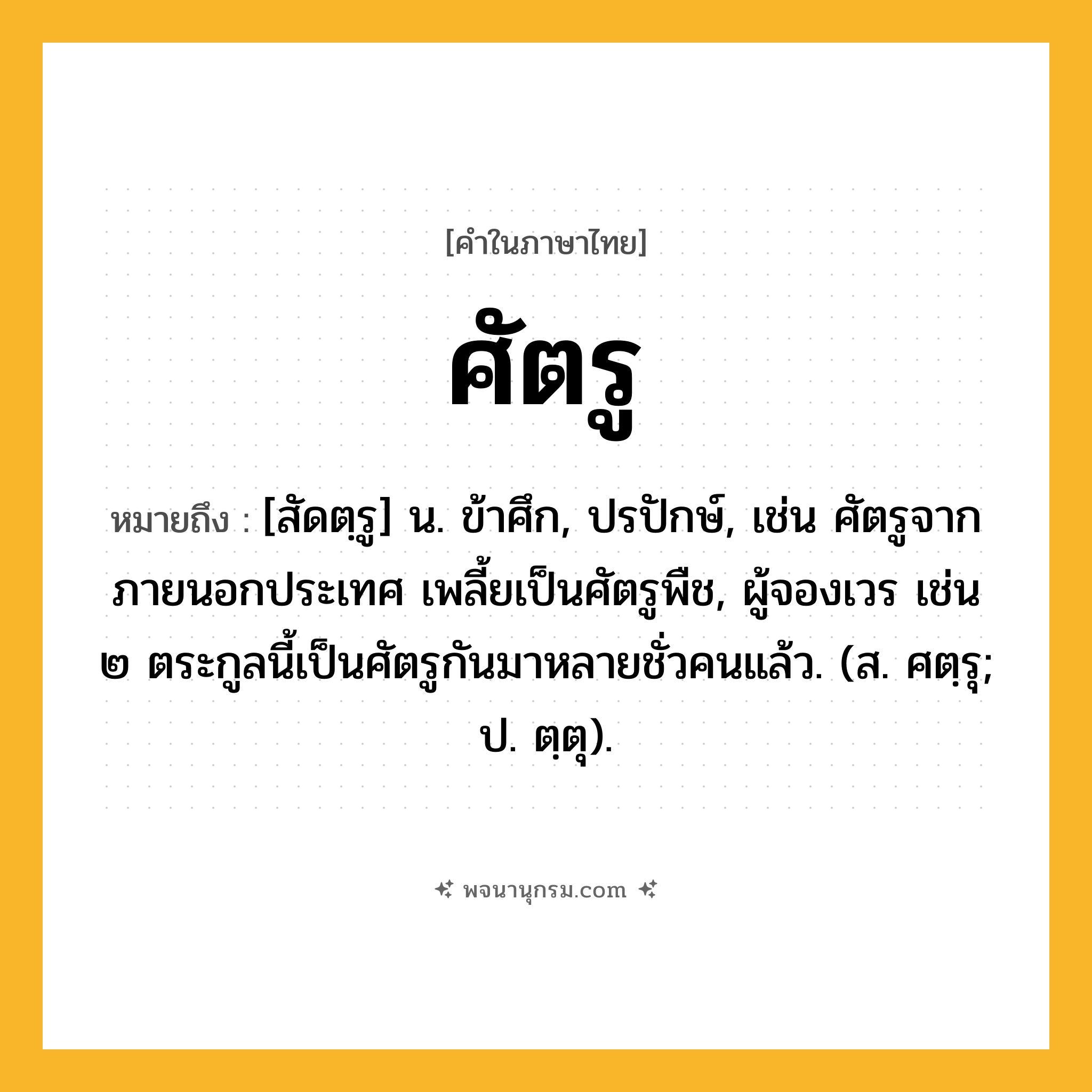 ศัตรู ความหมาย หมายถึงอะไร?, คำในภาษาไทย ศัตรู หมายถึง [สัดตฺรู] น. ข้าศึก, ปรปักษ์, เช่น ศัตรูจากภายนอกประเทศ เพลี้ยเป็นศัตรูพืช, ผู้จองเวร เช่น ๒ ตระกูลนี้เป็นศัตรูกันมาหลายชั่วคนแล้ว. (ส. ศตฺรุ; ป. ตฺตุ).