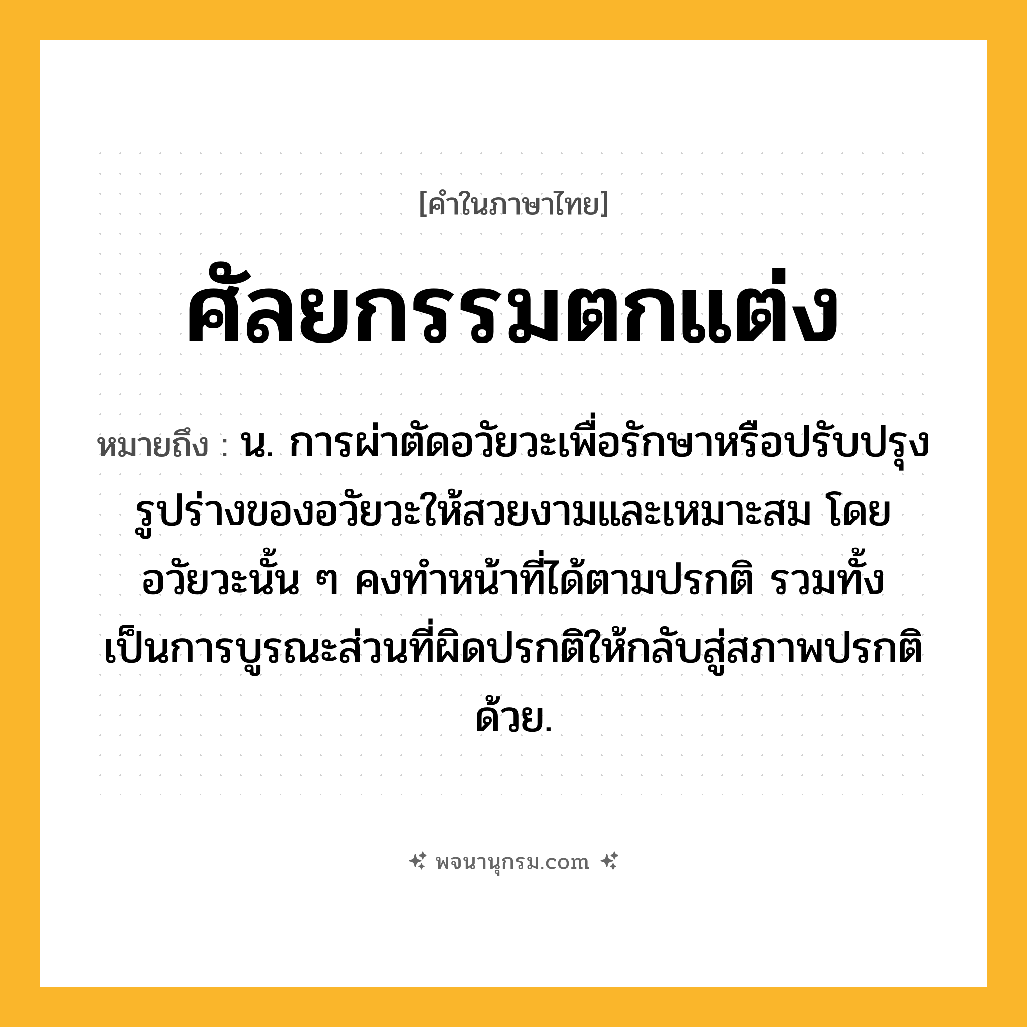 ศัลยกรรมตกแต่ง ความหมาย หมายถึงอะไร?, คำในภาษาไทย ศัลยกรรมตกแต่ง หมายถึง น. การผ่าตัดอวัยวะเพื่อรักษาหรือปรับปรุงรูปร่างของอวัยวะให้สวยงามและเหมาะสม โดยอวัยวะนั้น ๆ คงทำหน้าที่ได้ตามปรกติ รวมทั้งเป็นการบูรณะส่วนที่ผิดปรกติให้กลับสู่สภาพปรกติด้วย.
