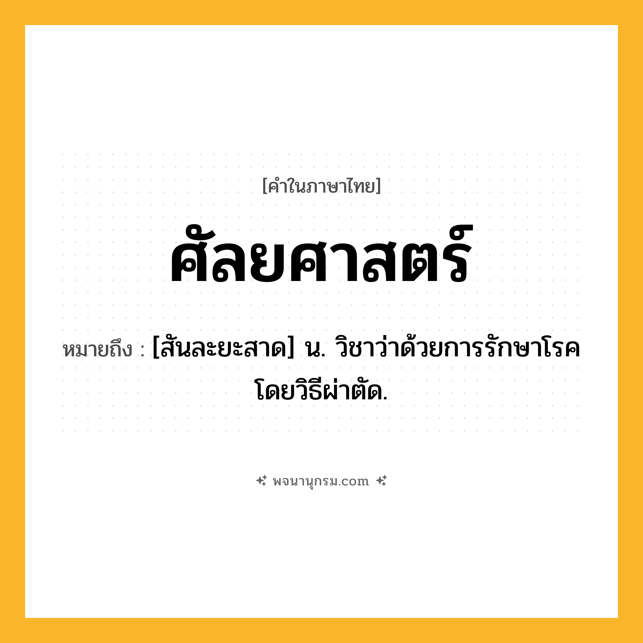 ศัลยศาสตร์ ความหมาย หมายถึงอะไร?, คำในภาษาไทย ศัลยศาสตร์ หมายถึง [สันละยะสาด] น. วิชาว่าด้วยการรักษาโรคโดยวิธีผ่าตัด.
