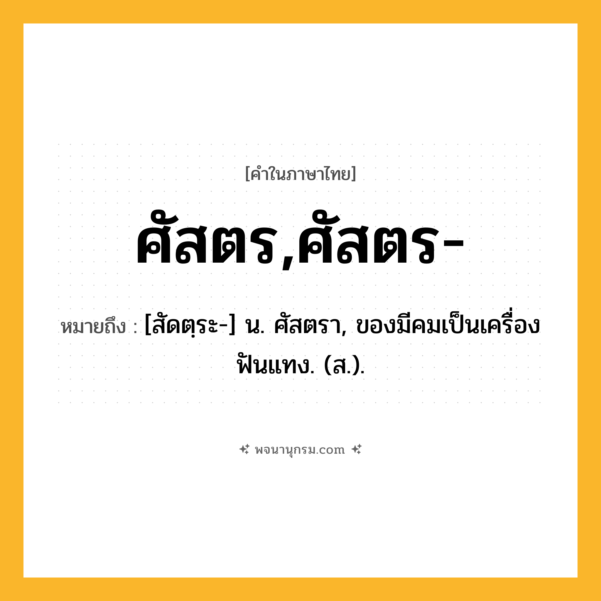 ศัสตร,ศัสตร- ความหมาย หมายถึงอะไร?, คำในภาษาไทย ศัสตร,ศัสตร- หมายถึง [สัดตฺระ-] น. ศัสตรา, ของมีคมเป็นเครื่องฟันแทง. (ส.).
