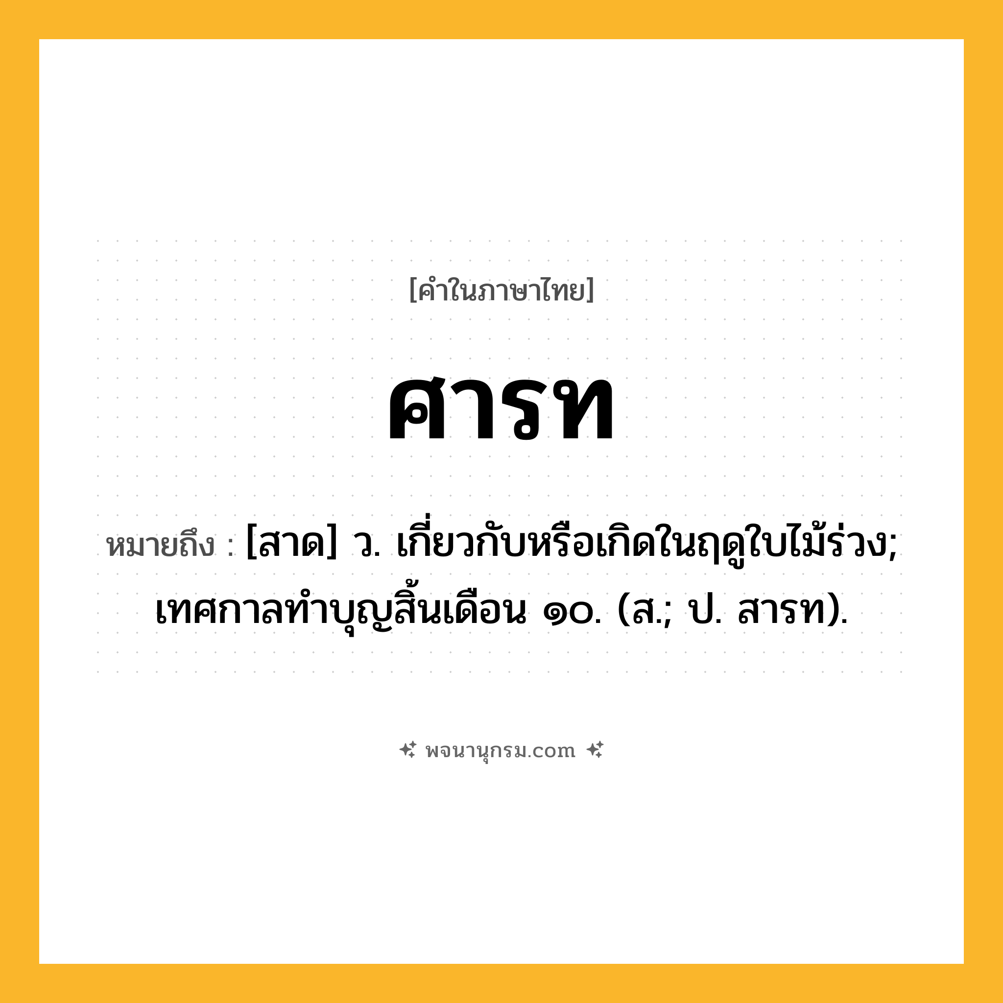ศารท ความหมาย หมายถึงอะไร?, คำในภาษาไทย ศารท หมายถึง [สาด] ว. เกี่ยวกับหรือเกิดในฤดูใบไม้ร่วง; เทศกาลทําบุญสิ้นเดือน ๑๐. (ส.; ป. สารท).