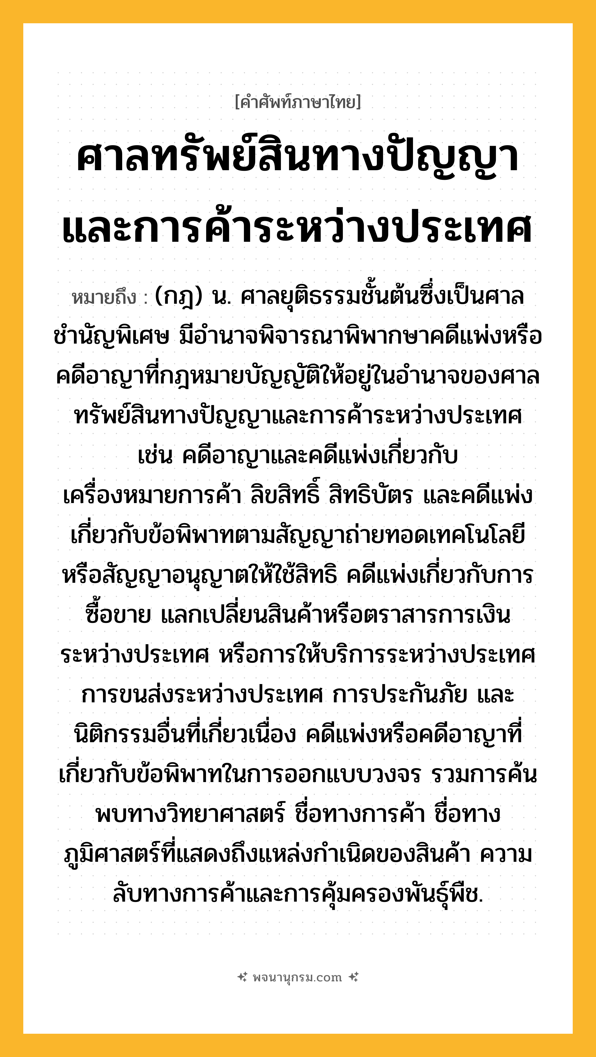 ศาลทรัพย์สินทางปัญญาและการค้าระหว่างประเทศ ความหมาย หมายถึงอะไร?, คำในภาษาไทย ศาลทรัพย์สินทางปัญญาและการค้าระหว่างประเทศ หมายถึง (กฎ) น. ศาลยุติธรรมชั้นต้นซึ่งเป็นศาลชำนัญพิเศษ มีอำนาจพิจารณาพิพากษาคดีแพ่งหรือคดีอาญาที่กฎหมายบัญญัติให้อยู่ในอำนาจของศาลทรัพย์สินทางปัญญาและการค้าระหว่างประเทศ เช่น คดีอาญาและคดีแพ่งเกี่ยวกับเครื่องหมายการค้า ลิขสิทธิ์ สิทธิบัตร และคดีแพ่งเกี่ยวกับข้อพิพาทตามสัญญาถ่ายทอดเทคโนโลยีหรือสัญญาอนุญาตให้ใช้สิทธิ คดีแพ่งเกี่ยวกับการซื้อขาย แลกเปลี่ยนสินค้าหรือตราสารการเงินระหว่างประเทศ หรือการให้บริการระหว่างประเทศ การขนส่งระหว่างประเทศ การประกันภัย และนิติกรรมอื่นที่เกี่ยวเนื่อง คดีแพ่งหรือคดีอาญาที่เกี่ยวกับข้อพิพาทในการออกแบบวงจร รวมการค้นพบทางวิทยาศาสตร์ ชื่อทางการค้า ชื่อทางภูมิศาสตร์ที่แสดงถึงแหล่งกำเนิดของสินค้า ความลับทางการค้าและการคุ้มครองพันธุ์พืช.
