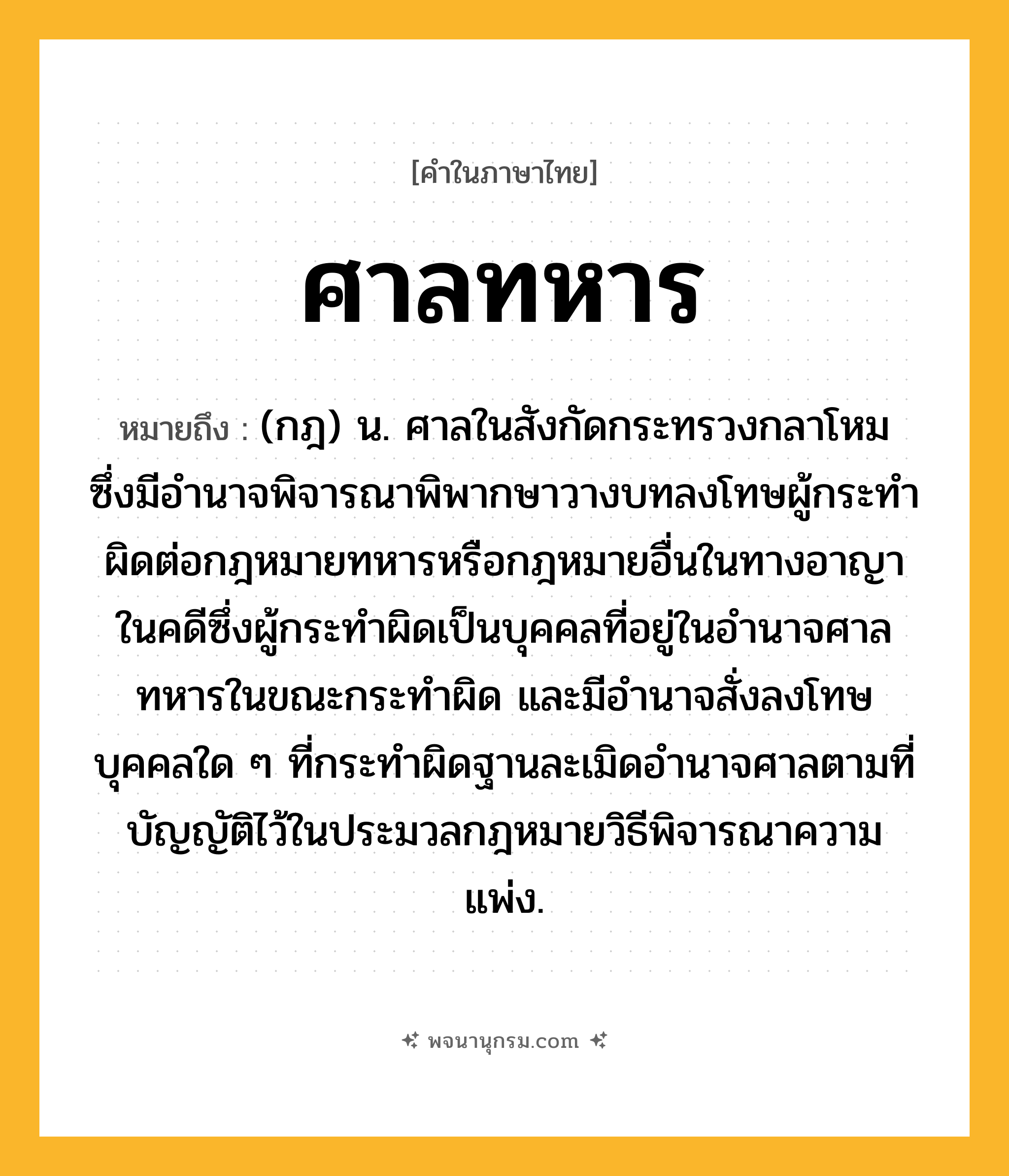 ศาลทหาร ความหมาย หมายถึงอะไร?, คำในภาษาไทย ศาลทหาร หมายถึง (กฎ) น. ศาลในสังกัดกระทรวงกลาโหม ซึ่งมีอํานาจพิจารณาพิพากษาวางบทลงโทษผู้กระทําผิดต่อกฎหมายทหารหรือกฎหมายอื่นในทางอาญา ในคดีซึ่งผู้กระทําผิดเป็นบุคคลที่อยู่ในอํานาจศาลทหารในขณะกระทําผิด และมีอํานาจสั่งลงโทษบุคคลใด ๆ ที่กระทําผิดฐานละเมิดอํานาจศาลตามที่บัญญัติไว้ในประมวลกฎหมายวิธีพิจารณาความแพ่ง.