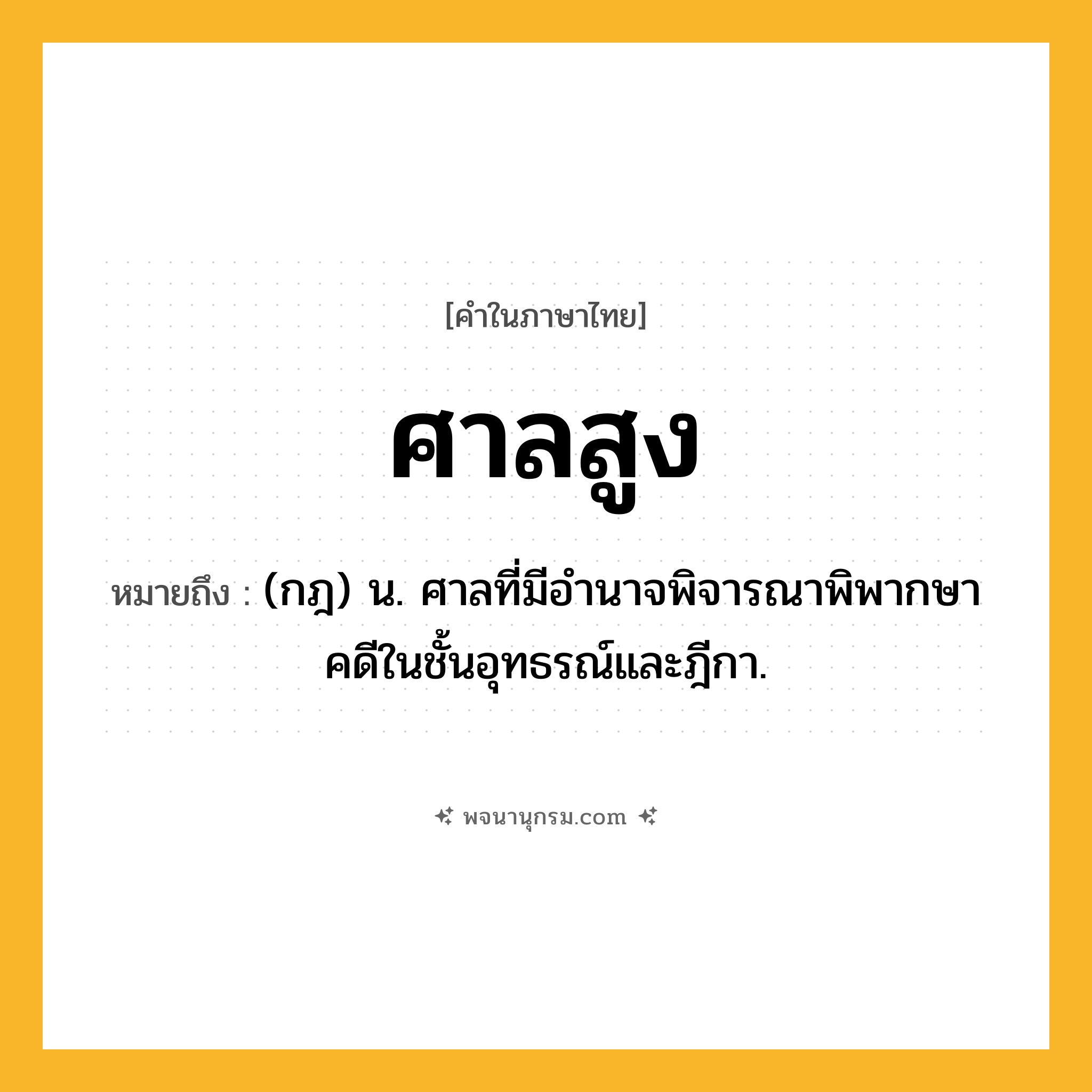 ศาลสูง ความหมาย หมายถึงอะไร?, คำในภาษาไทย ศาลสูง หมายถึง (กฎ) น. ศาลที่มีอำนาจพิจารณาพิพากษาคดีในชั้นอุทธรณ์และฎีกา.