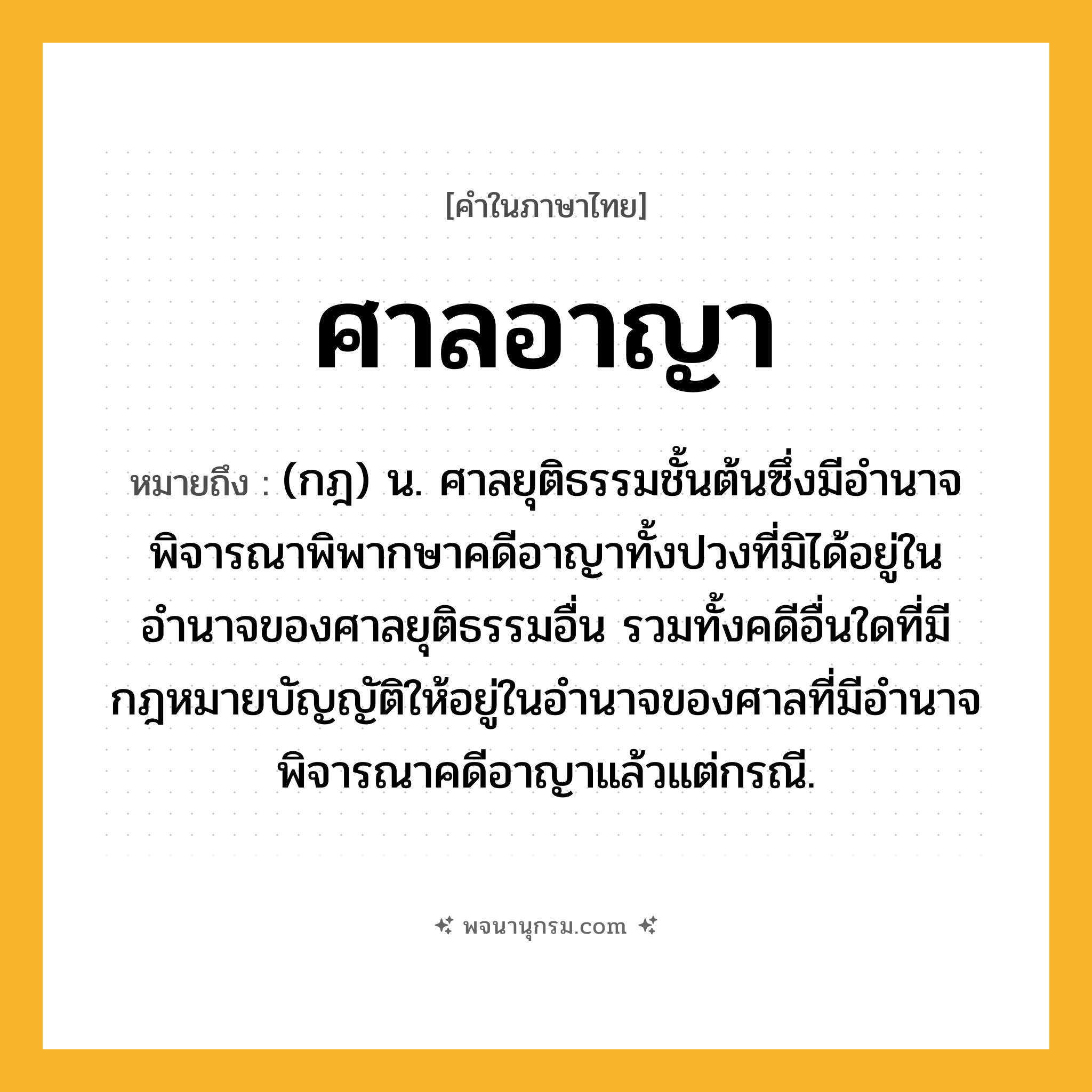 ศาลอาญา ความหมาย หมายถึงอะไร?, คำในภาษาไทย ศาลอาญา หมายถึง (กฎ) น. ศาลยุติธรรมชั้นต้นซึ่งมีอํานาจพิจารณาพิพากษาคดีอาญาทั้งปวงที่มิได้อยู่ในอำนาจของศาลยุติธรรมอื่น รวมทั้งคดีอื่นใดที่มีกฎหมายบัญญัติให้อยู่ในอำนาจของศาลที่มีอำนาจพิจารณาคดีอาญาแล้วแต่กรณี.