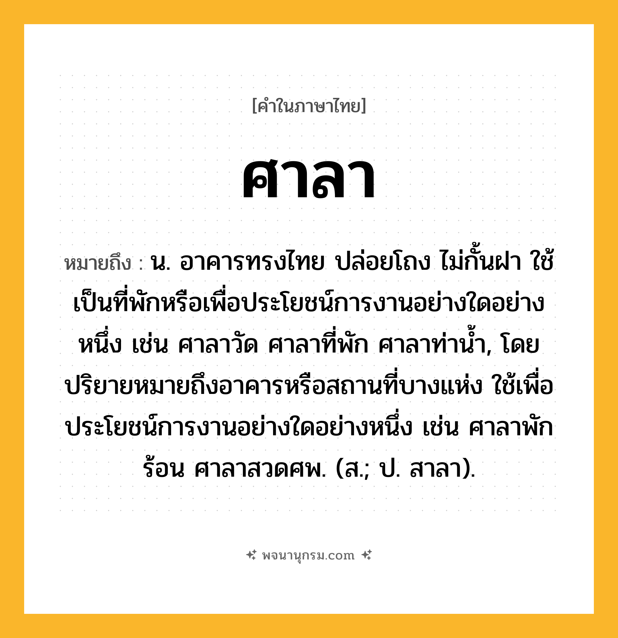 ศาลา ความหมาย หมายถึงอะไร?, คำในภาษาไทย ศาลา หมายถึง น. อาคารทรงไทย ปล่อยโถง ไม่กั้นฝา ใช้เป็นที่พักหรือเพื่อประโยชน์การงานอย่างใดอย่างหนึ่ง เช่น ศาลาวัด ศาลาที่พัก ศาลาท่านํ้า, โดยปริยายหมายถึงอาคารหรือสถานที่บางแห่ง ใช้เพื่อประโยชน์การงานอย่างใดอย่างหนึ่ง เช่น ศาลาพักร้อน ศาลาสวดศพ. (ส.; ป. สาลา).