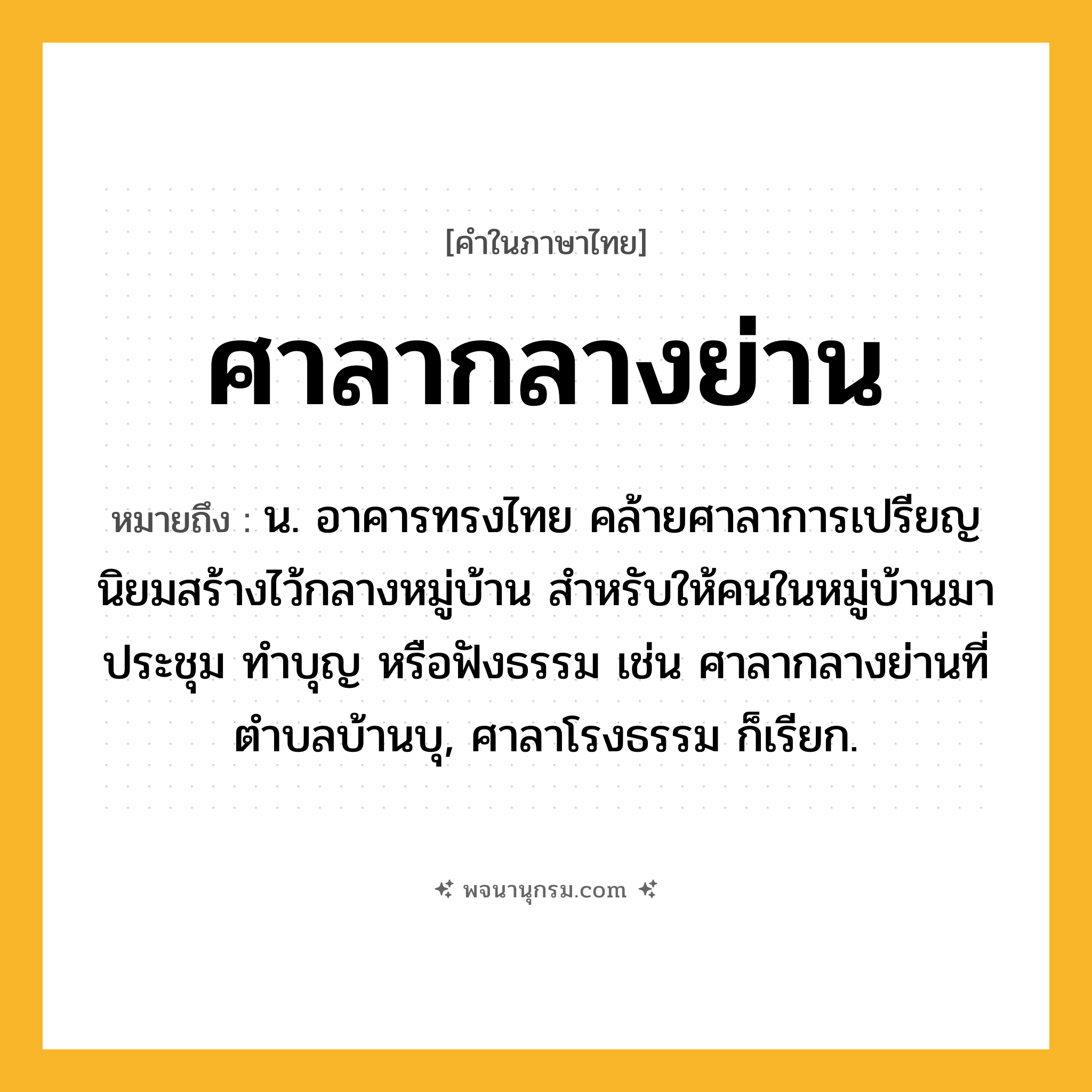 ศาลากลางย่าน ความหมาย หมายถึงอะไร?, คำในภาษาไทย ศาลากลางย่าน หมายถึง น. อาคารทรงไทย คล้ายศาลาการเปรียญ นิยมสร้างไว้กลางหมู่บ้าน สำหรับให้คนในหมู่บ้านมาประชุม ทำบุญ หรือฟังธรรม เช่น ศาลากลางย่านที่ตำบลบ้านบุ, ศาลาโรงธรรม ก็เรียก.