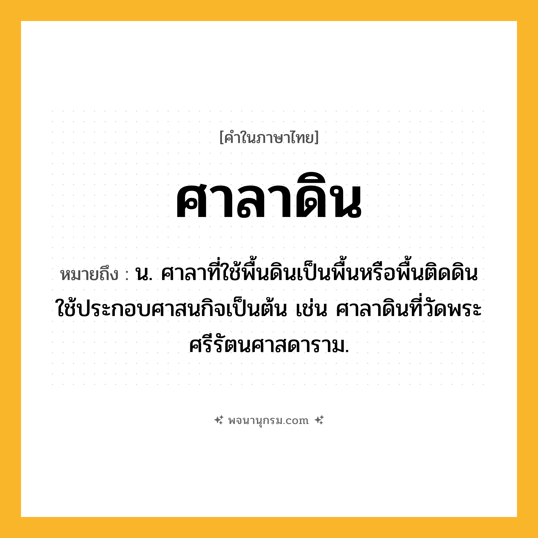 ศาลาดิน ความหมาย หมายถึงอะไร?, คำในภาษาไทย ศาลาดิน หมายถึง น. ศาลาที่ใช้พื้นดินเป็นพื้นหรือพื้นติดดิน ใช้ประกอบศาสนกิจเป็นต้น เช่น ศาลาดินที่วัดพระศรีรัตนศาสดาราม.