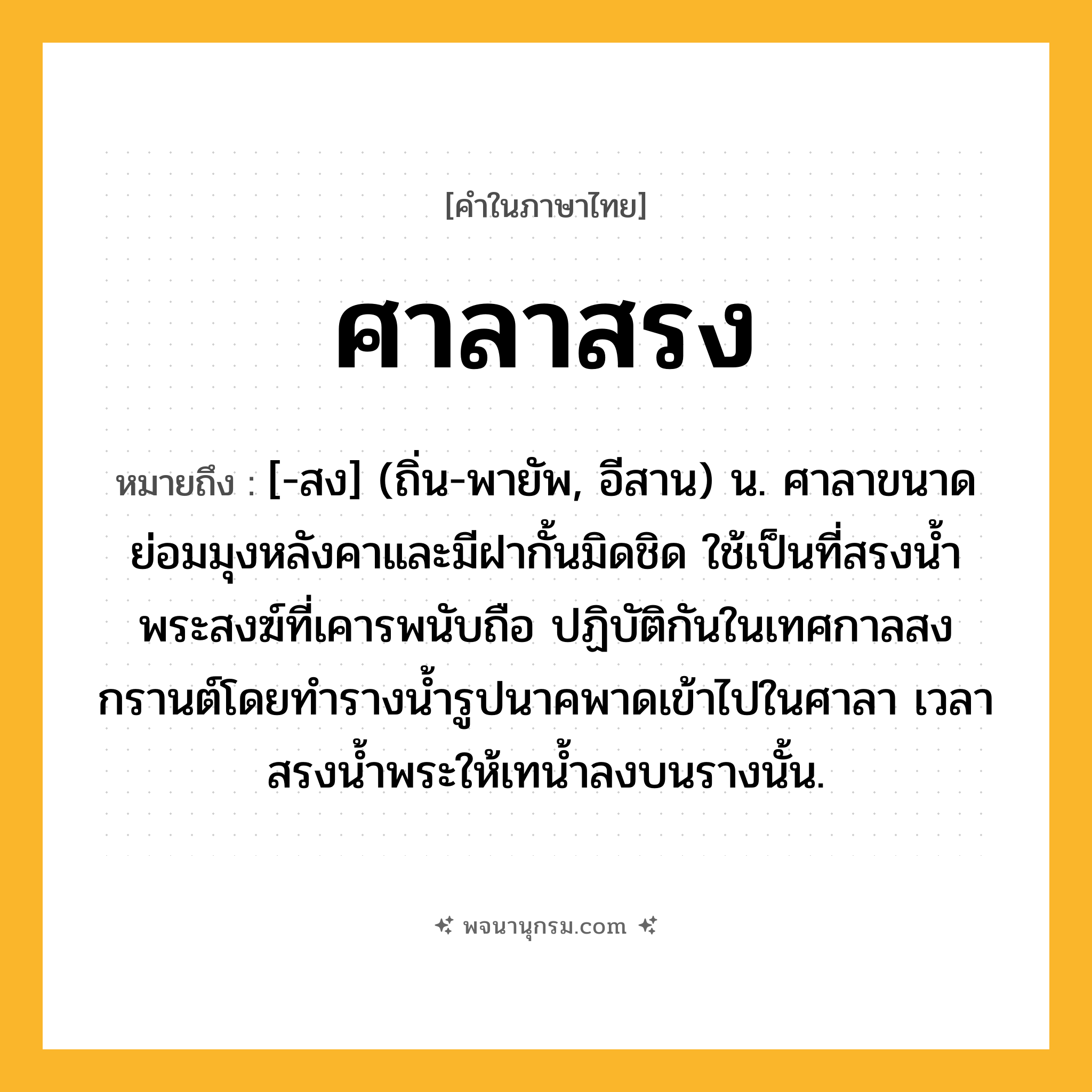 ศาลาสรง ความหมาย หมายถึงอะไร?, คำในภาษาไทย ศาลาสรง หมายถึง [-สง] (ถิ่น-พายัพ, อีสาน) น. ศาลาขนาดย่อมมุงหลังคาและมีฝากั้นมิดชิด ใช้เป็นที่สรงนํ้าพระสงฆ์ที่เคารพนับถือ ปฏิบัติกันในเทศกาลสงกรานต์โดยทํารางนํ้ารูปนาคพาดเข้าไปในศาลา เวลาสรงนํ้าพระให้เทนํ้าลงบนรางนั้น.