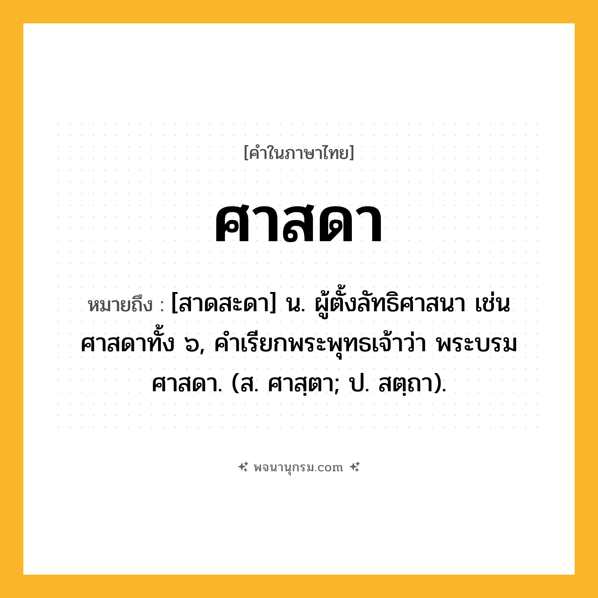 ศาสดา ความหมาย หมายถึงอะไร?, คำในภาษาไทย ศาสดา หมายถึง [สาดสะดา] น. ผู้ตั้งลัทธิศาสนา เช่น ศาสดาทั้ง ๖, คำเรียกพระพุทธเจ้าว่า พระบรมศาสดา. (ส. ศาสฺตา; ป. สตฺถา).
