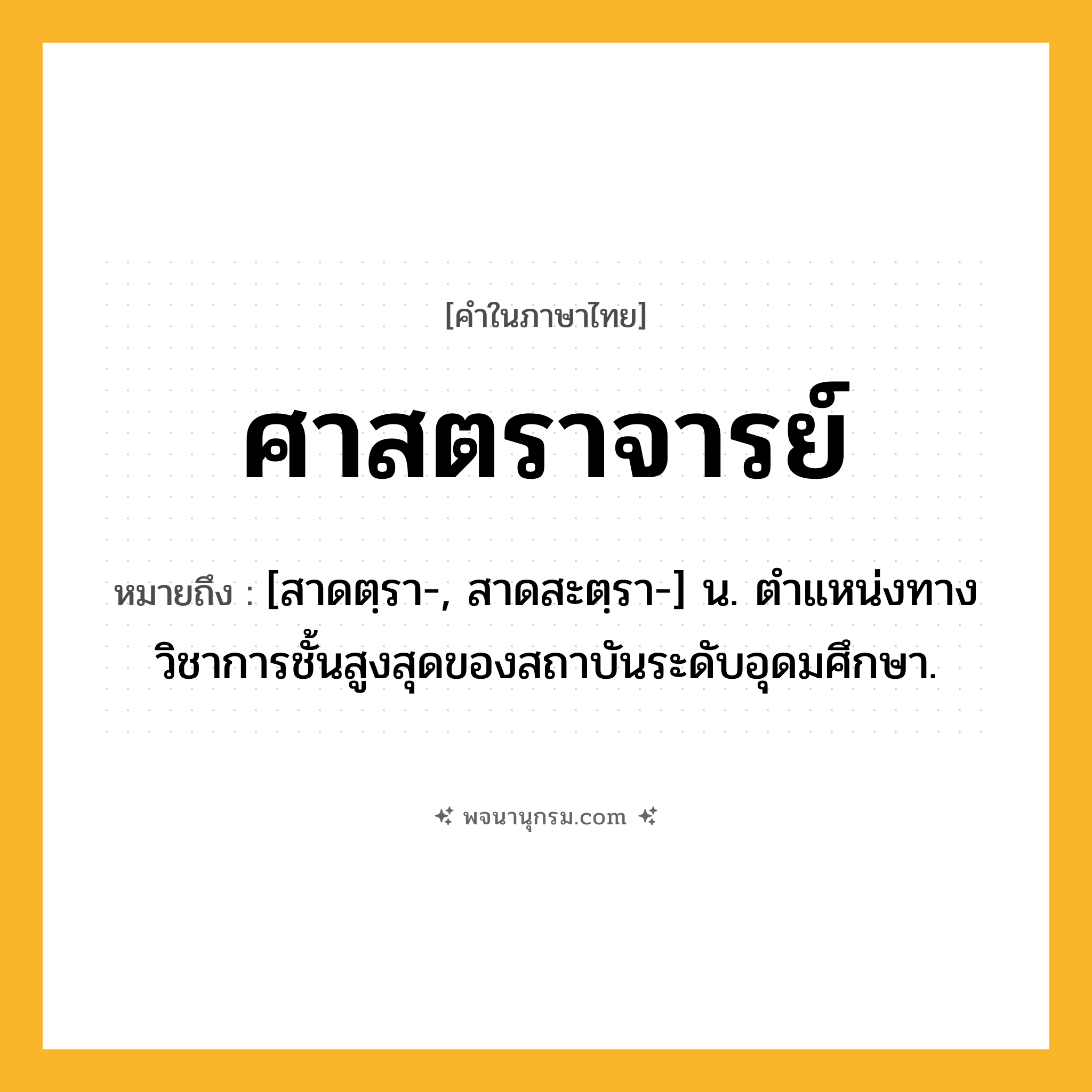 ศาสตราจารย์ ความหมาย หมายถึงอะไร?, คำในภาษาไทย ศาสตราจารย์ หมายถึง [สาดตฺรา-, สาดสะตฺรา-] น. ตําแหน่งทางวิชาการชั้นสูงสุดของสถาบันระดับอุดมศึกษา.