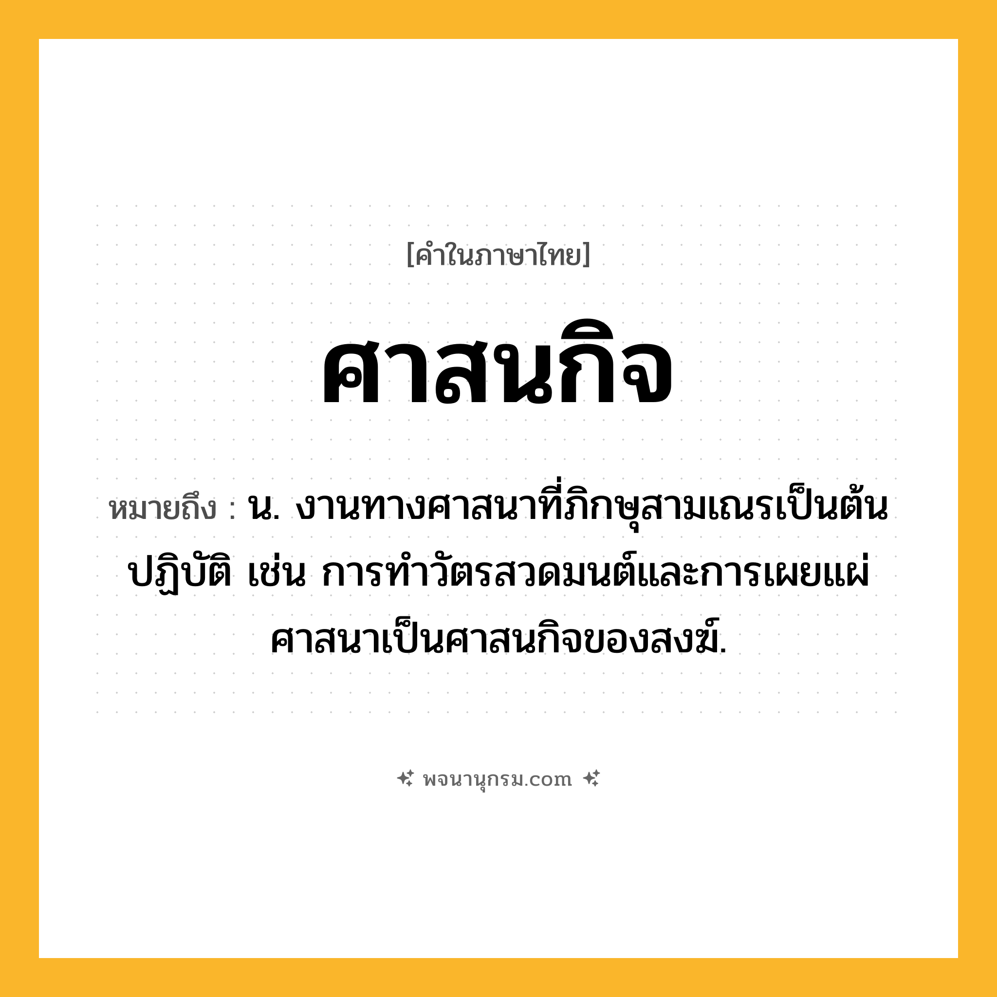 ศาสนกิจ ความหมาย หมายถึงอะไร?, คำในภาษาไทย ศาสนกิจ หมายถึง น. งานทางศาสนาที่ภิกษุสามเณรเป็นต้นปฏิบัติ เช่น การทำวัตรสวดมนต์และการเผยแผ่ศาสนาเป็นศาสนกิจของสงฆ์.